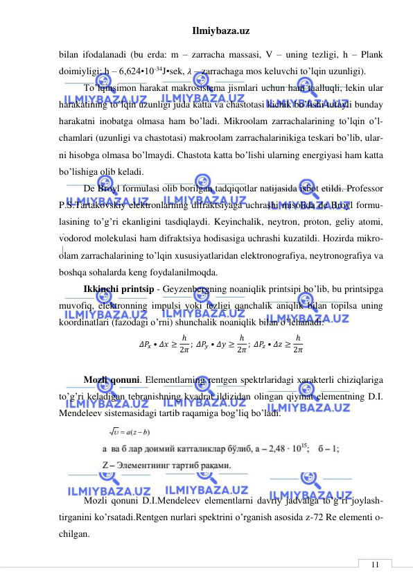 Ilmiybaza.uz 
 
 
11 
bilan ifodalanadi (bu erda: m – zarracha massasi, V – uning tezligi, h – Plank 
doimiyligi; h – 6,624•10-34J•sek, 𝜆 – zarrachaga mos keluvchi to’lqin uzunligi). 
To’lqinsimon harakat makrosistema jismlari uchun ham taalluqli, lekin ular 
harakatining to’lqin uzunligi juda katta va chastotasi kichik bo’lishi tufayli bunday 
harakatni inobatga olmasa ham bo’ladi. Mikroolam zarrachalarining to’lqin o’l-
chamlari (uzunligi va chastotasi) makroolam zarrachalarinikiga teskari bo’lib, ular-
ni hisobga olmasa bo’lmaydi. Chastota katta bo’lishi ularning energiyasi ham katta 
bo’lishiga olib keladi. 
De Broyl formulasi olib borilgan tadqiqotlar natijasida isbot etildi. Professor 
P.S.Tartakovskiy elektronlarning difraktsiyaga uchrashi misolida de Broyl formu-
lasining to’g’ri ekanligini tasdiqlaydi. Keyinchalik, neytron, proton, geliy atomi, 
vodorod molekulasi ham difraktsiya hodisasiga uchrashi kuzatildi. Hozirda mikro-
olam zarrachalarining to’lqin xususiyatlaridan elektronografiya, neytronografiya va 
boshqa sohalarda keng foydalanilmoqda.  
Ikkinchi printsip - Geyzenbergning noaniqlik printsipi bo’lib, bu printsipga 
muvofiq, elektronning impulsi yoki tezligi qanchalik aniqlik bilan topilsa uning 
koordinatlari (fazodagi o’rni) shunchalik noaniqlik bilan o’lchanadi: 
𝛥𝑃𝑥 • 𝛥𝑥 ≥ ℎ
2𝜋 ; 𝛥𝑃𝑦 • 𝛥𝑦 ≥ ℎ
2𝜋 ; 𝛥𝑃𝑧 • 𝛥𝑧 ≥ ℎ
2𝜋 
 
Mozli qonuni. Elementlarning rentgen spektrlaridagi xarakterli chiziqlariga 
to’g’ri keladigan tebranishning kvadrat ildizidan olingan qiymat elementning D.I. 
Mendeleev sistemasidagi tartib raqamiga bog’liq bo’ladi. 
 
 
Mozli qonuni D.I.Mendeleev elementlarni davriy jadvalga to’g’ri joylash-
tirganini ko’rsatadi.Rentgen nurlari spektrini o’rganish asosida z-72 Re elementi o-
chilgan. 
