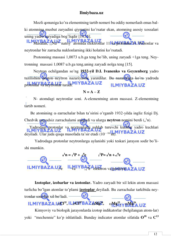 Ilmiybaza.uz 
 
 
12 
         Mozli qonuniga ko’ra elementning tartib nomeri bu oddiy nomerlash emas bal-
ki atomning musbat zaryadini qiymatini ko’rsatar ekan, atomning asosiy xossalari 
uning yadro zaryadiga bog’liqdir [14,15]. 
         Masalan, 11Na23  natriy  atomida elektronlar 11 va protonlar 11. Protonlar va 
neytronlar bir zarracha nuklonlarning ikki holatini ko’rsatadi. 
         Protonning massasi 1,0073 u.b.ga teng bo’lib, uning zaryadi +1ga teng. Ney-
tronning  massasi 1,0087 u.b.ga teng,uning zaryadi nolga teng [15]. 
         Neytron ochilgandan so’ng 1932-yil D.I. Ivanenko va Geyzenberg yadro 
tuzilishini proton–neytron nazariyasini yaratdilar. Bu nazariyaga ko’ra yadroda 
protonlar va neytronlar turadi. 
N = A – Z 
         N- atomdagi neytronlar soni. A-elementning atom massasi. Z-elementning 
tartib nomeri. 
      Be atomining -zarrachalar bilan ta’sirini o’rganib 1932-yilda ingliz fizigi Dj. 
Chedvik zaryadsiz zarrachalarni aniqladi va ularga neytron nomini berdi (o1n). 
     Yadrodagi protonlar va neytronlarni ushlab turuvchi kuchlar yadro kuchlari 
deyiladi. Ular juda qisqa masofada ta’sir etadi (10—16 m).  
 
Yadrodaga protonlar neytronlarga aylanishi yoki teskari jarayon sodir bo’li-
shi mumkin. 
01n = 11P + -10e            11P= 01n ++10e  
 
-10e         va         +10e   elektron va pozitron 
 
Izotoplar, izobarlar va izotonlar. Yadro zaryadi bir xil lekin atom massasi 
turlicha bo’lgan atomlar to’plami izotoplar deyiladi. Bu zarrachalar tarkibida ney-
tronlar soni har xil bo’ladi. 
17Cl35,     17Cl37                12Mg24,     12Mg25,    12Mg26 
Kimyoviy va biologik jarayonlarda izotop indikatorlar (belgilangan atom-lar) 
yoki  “mechennie” ko’p ishlatiladi. Bunday indicator atomlar sifatida O18 va C13 
