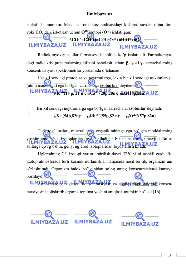 Ilmiybaza.uz 
 
 
13 
ishlatilishi mumkin. Masalan, fotosintez hodisasidagi kislorod suvdan olina-dimi 
yoki CO2 dan, isbotlash uchun O18  izotopi (O*) ishlatilgan: 
6CO2*+12H2O=C6H12O6*+6H2O*+6O2 
 
Radiokimyoviy usullar farmatsevtik tahlilda ko’p ishlatiladi. Farmokopiya-
dagi radioaktiv preparatlarning sifatini baholash uchun - yoki - zarrachalarning 
konsentratsiyasi spektrometrlar yordamida o’lchanadi. 
   
Har xil sondagi protonlar va neytronlarga, lekin bir xil sondagi nuklonlar-ga 
(atom massasiga) ega bo’lgan zarrachalar izobarlar  deyiladi. 
19K 40(18 p, 21 n); 20Са40 (20p,20n); 18Ar(18p,22n) 
 
 
Bir xil sondagi neytronlarga ega bo’lgan zarrachalar izotonlar deyiladi. 
54Xe (54p,82n);     55Rb137 (55p,82 n);     56Xe138(57p,82n). 
 
Turli tog’ jinslari, minerallar va organik tabiatga ega bo’lgan moddalarning 
yoshini aniqlashda izotoplardan foydalaniladigan bir necha usullar mavjud. Bu u-
sullarga qo’rg’oshin, geliy, uglerod izotoplaridan foydalanish kiradi.  
Uglerodning C14 izotopi yarim emirilish davri 5710 yilni tashkil etadi. Bu 
izotop atmosferada turli kosmik nurlanishlar natijasida hosil bo’lib, organizm uni 
o’zlashtiradi. Organizm halok bo’lganidan so’ng uning konsentratsiyasi kamaya 
boshlaydi.  
Atmosferadagi uglerod konsentratsiyasi va topilmadagi uglerod konsen-
tratsiyasini solishtirib organik topilma yoshini aniqlash mumkin bo’ladi [16]. 
        
 
 
 
 
 
