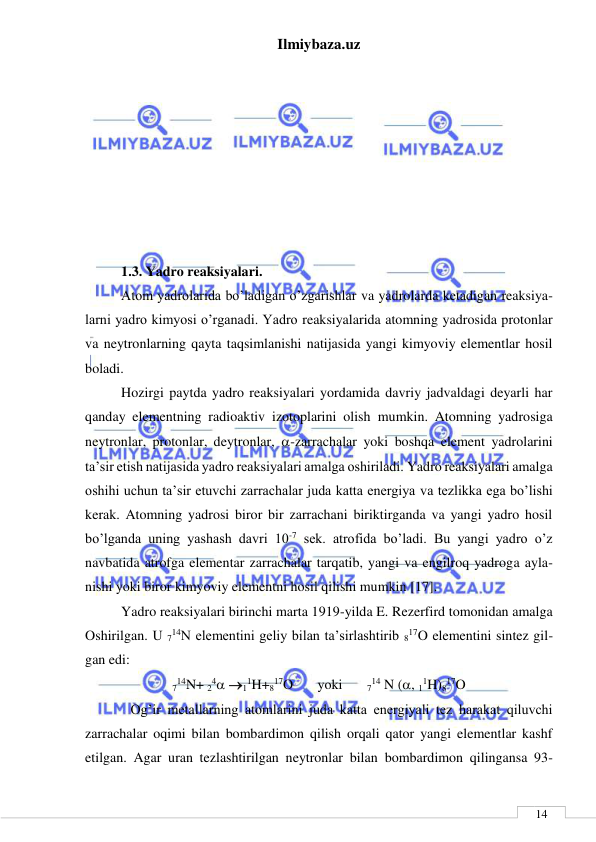 Ilmiybaza.uz 
 
 
14 
 
 
 
 
 
 
 
 
1.3. Yadro reaksiyalari.  
Atom yadrolarida bo’ladigan o’zgarishlar va yadrolarda ketadigan reaksiya-
larni yadro kimyosi o’rganadi. Yadro reaksiyalarida atomning yadrosida protonlar 
va neytronlarning qayta taqsimlanishi natijasida yangi kimyoviy elementlar hosil 
boladi. 
Hozirgi paytda yadro reaksiyalari yordamida davriy jadvaldagi deyarli har 
qanday elementning radioaktiv izotoplarini olish mumkin. Atomning yadrosiga 
neytronlar, protonlar, deytronlar, -zarrachalar yoki boshqa element yadrolarini 
ta’sir etish natijasida yadro reaksiyalari amalga oshiriladi. Yadro reaksiyalari amalga 
oshihi uchun ta’sir etuvchi zarrachalar juda katta energiya va tezlikka ega bo’lishi 
kerak. Atomning yadrosi biror bir zarrachani biriktirganda va yangi yadro hosil 
bo’lganda uning yashash davri 10-7 sek. atrofida bo’ladi. Bu yangi yadro o’z 
navbatida atrofga elementar zarrachalar tarqatib, yangi va engilroq yadroga ayla-
nishi yoki biror kimyoviy elementni hosil qilishi mumkin [17]. 
Yadro reaksiyalari birinchi marta 1919-yilda E. Rezerfird tomonidan amalga 
Oshirilgan. U 714N elementini geliy bilan ta’sirlashtirib 817O elementini sintez gil-
gan edi: 
714N+ 24 11H+817O       yoki       714 N (, 11H)817O 
             Og’ir metallarning atomlarini juda katta energiyali tez harakat qiluvchi 
zarrachalar oqimi bilan bombardimon qilish orqali qator yangi elementlar kashf 
etilgan. Agar uran tezlashtirilgan neytronlar bilan bombardimon qilingansa 93- 
