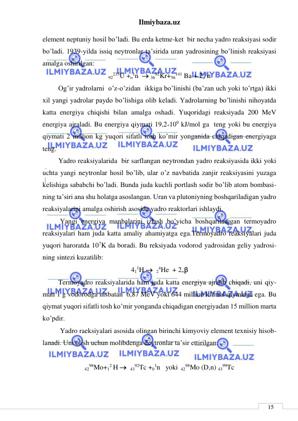 Ilmiybaza.uz 
 
 
15 
element neptuniy hosil bo’ladi. Bu erda ketme-ket  bir necha yadro reaksiyasi sodir 
bo’ladi. 1939-yilda issiq neytronlar ta’sirida uran yadrosining bo’linish reaksiyasi  
amalga oshirilgan: 
92235U +o1n   3692Kr+56141 Ba + 2o1n 
         Og’ir yadrolarni  o’z-o’zidan  ikkiga bo’linishi (ba’zan uch yoki to’rtga) ikki 
xil yangi yadrolar paydo bo’lishiga olib keladi. Yadrolarning bo’linishi nihoyatda 
katta energiya chiqishi bilan amalga oshadi. Yuqoridagi reaksiyada 200 MeV 
energiya ajraladi. Bu energiya qiymati 19,2*109 kJ/mol ga  teng yoki bu energiya 
qiymati 2 million kg yuqori sifatli tosh ko’mir yonganida chiqadigan energiyaga 
teng. 
         Yadro reaksiyalarida  bir sarflangan neytrondan yadro reaksiyasida ikki yoki 
uchta yangi neytronlar hosil bo’lib, ular o’z navbatida zanjir reaksiyasini yuzaga 
kelishiga sababchi bo’ladi. Bunda juda kuchli portlash sodir bo’lib atom bombasi-
ning ta’siri ana shu holatga asoslangan. Uran va plutoniyning boshqariladigan yadro 
reaksiyalarini amalga oshirish asosida yadro reaktorlari ishlaydi. 
          Yangi energiya manbalarini izlash bo’yicha boshqariladigan termoyadro 
reaksiyalari ham juda katta amaliy ahamiyatga ega.Termoyadro reaksiyalari juda 
yuqori haroratda 107K da boradi. Bu reksiyada vodorod yadrosidan geliy yadrosi-
ning sintezi kuzatilib: 
411H   24He  + 2+ 
         Termoyadro reaksiyalarida ham juda katta energiya ajralib chiqadi, uni qiy-
mati 1 g vodorodga nisbatan  6,87 MeV yoki 644 million kJ/mol qiymatga ega. Bu 
qiymat yuqori sifatli tosh ko’mir yonganda chiqadigan energiyadan 15 million marta 
ko’pdir.  
          Yadro raeksiyalari asosida olingan birinchi kimyoviy element texnisiy hisob-
lanadi. Uni olish uchun molibdenga deytronlar ta’sir ettirilgan: 
 
4298Mo+12 H   4392Tc +01n   yoki  4298Mo (D,n) 4399Tc 
 
