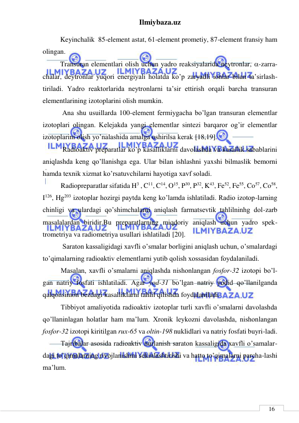 Ilmiybaza.uz 
 
 
16 
          Keyinchalik  85-element astat, 61-element prometiy, 87-element fransiy ham 
olingan. 
          Transuran elementlari olish uchun yadro reaksiyalarida neytronlar, -zarra-
chalar, deytronlar yuqori energiyali holatda ko’p zaryadli ionlar bilan ta’sirlash-
tiriladi. Yadro reaktorlarida neytronlarni ta’sir ettirish orqali barcha transuran 
elementlarining izotoplarini olish mumkin. 
 Ana shu usuillarda 100-element fermiygacha bo’lgan transuran elementlar 
izotoplari olingan. Kelejakda yangi elementlar sintezi barqaror og’ir elementlar 
izotoplarini olish yo’nalashida amalga oshirilsa kerak [18,19]. 
 Radioaktiv preparatlar ko’p kasalliklarni davolashda va kasallik sabablarini 
aniqlashda keng qo’llanishga ega. Ular bilan ishlashni yaxshi bilmaslik bemorni 
hamda texnik xizmat ko’rsatuvchilarni hayotiga xavf soladi.  
Radiopreparatlar sifatida H3 , C11, C14, O15, P30, P32, K43, Fe52, Fe55, Co57, Co58, 
I126, Hg203 izotoplar hozirgi paytda keng ko’lamda ishlatiladi. Radio izotop-larning 
chinligi va ulardagi qo’shimchalarni aniqlash farmatsevtik tahlilninhg dol-zarb 
masalalardan biridir.Bu preparatlarning miqdoriy aniqlash uchun yadro spek-
trometriya va radiometriya usullari ishlatiladi [20]. 
 Saraton kassaligidagi xavfli o’smalar borligini aniqlash uchun, o’smalardagi 
to’qimalarning radioaktiv elementlarni yutib qolish xossasidan foydalaniladi.          
Masalan, xavfli o’smalarni aniqlashda nishonlangan fosfor-32 izotopi bo’l-
gan natriy fosfati ishlatiladi. Agar yod-31 bo’lgan natriy yodid qo’llanilganda 
qalqonsimon bezdagi kasalliklarni tahlil qilishda foydalaniladi. 
Tibbiyot amaliyotida radioaktiv izotoplar turli xavfli o’smalarni davolashda 
qo’llaninlagan holatlar ham ma’lum. Xronik leykozni davolashda, nishonlangan 
fosfor-32 izotopi kiritilgan rux-65 va oltin-198 nuklidlari va natriy fosfati buyri-ladi.  
Tajribalar asosida radioaktiv nurlanish saraton kassaligida xavfli o’samalar-
dagi to’qimalarning rivojlanishini sekinlashtirishi va hatto to’qimalarni parcha-lashi 
ma’lum.  
