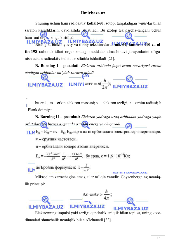 Ilmiybaza.uz 
 
 
17 
Shuning uchun ham radioaktiv kobalt-60 izotopi tarqatadigan -nur-lar bilan 
saraton kasalliklarini davolashda ishlatiladi. Bu izotop tez parcha-langani uchun 
ham  uni organizmga kiritiladi. 
Biologik, biokimyoviy va tibbiy tekshiruvlarda mis-64, kumush-110 va ol-
tin-198 radionuklidlari organizmdagi moddalar almashinuvi jarayonlarini o’rga-
nish uchun radioaktiv indikator sifatida ishlatiladi [21].  
N. Borning I – postulati: Elektron orbitada faqat kvant nazariyasi ruxsat 
etadigan orbitallar bo’ylab xarakat qiladi. 
 
 
bu erda, m – erkin elektron massasi; v – elektron tezligi, r – orbita radiusi; h 
– Plank doimiysi. 
N. Borning II – postulati: Elektron yadroga uzoq orbitadan yadroga yaqin 
orbitalarning biriga o’tganida o’zidan energiya chiqaradi.  
 
Mikroolam zarrachagina emas, ular to’lqin xamdir. Geyzenbergning noaniq-
lik printsipi: 
 
 
Elektronning impulsi yoki tezligi qanchalik aniqlik bilan topilsa, uning koor-
dinatalari shunchalik noaniqlik bilan o’lchanadi [22]. 
