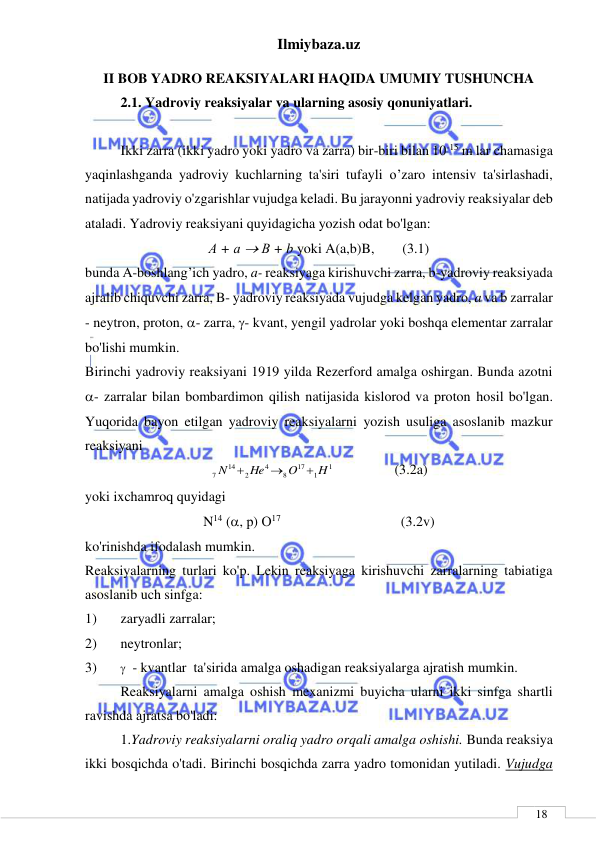 Ilmiybaza.uz 
 
 
18 
II BOB YADRO REAKSIYALARI HAQIDA UMUMIY TUSHUNCHA 
2.1. Yadroviy reaksiyalar va ularning asosiy qonuniyatlari. 
 
   
Ikki zarra (ikki yadro yoki yadro va zarra) bir-biri bilan 10-15 m lar chamasiga 
yaqinlashganda yadroviy kuchlarning ta'siri tufayli o’zaro intensiv ta'sirlashadi, 
natijada yadroviy o'zgarishlar vujudga keladi. Bu jarayonni yadroviy reaksiyalar deb 
ataladi. Yadroviy reaksiyani quyidagicha yozish odat bo'lgan: 
А + а  В + b yoki A(a,b)B,        (3.1) 
bunda A-boshlang’ich yadro, a- reaksiyaga kirishuvchi zarra, b-yadroviy reaksiyada 
ajralib chiquvchi zarra, B- yadroviy reaksiyada vujudga kelgan yadro, a va b zarralar 
- neytron, proton, - zarra, - kvant, yengil yadrolar yoki boshqa elementar zarralar 
bo'lishi mumkin. 
Birinchi yadroviy reaksiyani 1919 yilda Rezerford amalga oshirgan. Bunda azotni  
- zarralar bilan bombardimon qilish natijasida kislorod va proton hosil bo'lgan. 
Yuqorida bayon etilgan yadroviy reaksiyalarni yozish usuliga asoslanib mazkur 
reaksiyani 
1
1
17
8
4
2
14
7
H
O
He
N



 
 
  (3.2a) 
yoki ixchamroq quyidagi 
N14 (, р) О17 
 
                (3.2v) 
ko'rinishda ifodalash mumkin. 
Reaksiyalarning turlari ko'p. Lekin reaksiyaga kirishuvchi zarralarning tabiatiga 
asoslanib uch sinfga:  
1) 
zaryadli zarralar;  
2) 
neytronlar;  
3) 
  - kvantlar  ta'sirida amalga oshadigan reaksiyalarga ajratish mumkin. 
Reaksiyalarni amalga oshish mexanizmi buyicha ularni ikki sinfga shartli 
ravishda ajratsa bo'ladi: 
1.Yadroviy reaksiyalarni oraliq yadro orqali amalga oshishi. Bunda reaksiya 
ikki bosqichda o'tadi. Birinchi bosqichda zarra yadro tomonidan yutiladi. Vujudga 
