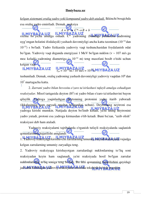 Ilmiybaza.uz 
 
 
19 
kelgan sistemani oraliq yadro yoki kompaund yadro deb ataladi. Ikkinchi bosqichda 
esa oraliq yadro emiriladi. Demak, reaksiya 
А + а   С* В + b 
sxema bo’yicha amalga oshadi. C* yadroning (bundagi yulduzcha yadroning 
uyg’ongan holatini ifodalaydi) yashash davomiyligi ancha katta taxminan (10-14 dan 
10-15) s bo'ladi. Yadro fizikasida yadroviy vaqt tushunchasidan foydalanish odat 
bo’lgan. Yadroviy vaqt deganda energiyasi 1 MeV bo'lgan nuklon (v ~ 107 m/s ga 
moc keladi) yadroning diametriga (~ 10-14 m) teng masofani bosib o'tishi uchun 
ketgan vaqt 
ya = 10-14m / 107m/s = 10-21s 
tushuniladi. Demak, oraliq yadroning yashash davomiyligi yadroviy vaqtdan 106 dan 
107 martagacha katta. 
2. Zarrani yadro bilan bevosita o'zaro ta'sirlashuvi tufayli amalga oshadigan 
reaksiyalar. Misol tariqasida deyton (H2) ni yadro bilan o'zaro ta'sirlashuvini bayon 
qilaylik. Yadroga yaqinlashgan deytonning protonini yadro itarib yuboradi 
(ikkalasining qam zaryadi musbat bo'lganligi uchun). Deytonning neytroni esa 
yadroga kirishi mumkin. Natijada deyton bo'linib ketadi, ya'ni uning neytronini 
yadro yutadi, protoni esa yadroga kirmasdan o'tib ketadi. Buni ba'zan, "uzib olish" 
reaksiyasi deb ham ataladi. 
Yadroviy reaksiyalarni tajribalarda o'rganish tufayli reaksiyalarda saqlanish 
qonunlarining bajarilishi aniqlandi: 
1. Yadroviy reaksiyaga kirishuvchi zarralarning umumiy zaryadi reaksiyada vujudga 
kelgan zarralarning umumiy zaryadiga teng. 
2. Yadroviy reaksiyaga kirishayotgan zarralardagi nuklonlarning to’liq soni 
reaksiyadan keyin ham saqlanadi, ya'ni reaksiyada hosil bo'lgan zarralar 
nuklonlarining to'liq soniga teng bo'ladi. Bu ikki qonunning bajarilishini quyidagi 
jadvalda keltirilgan yadroviy reaksiyalar misolida tekshirib ko'rish mumkin. 
 
 
 
   
