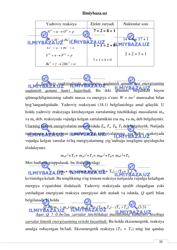 Ilmiybaza.uz 
 
 
20 
Yadroviy reaksiya 
Elektr zaryadi 
Nuklonlar soni 
р
O
N



17
14

 
n
He
H
H



7
2
2
 
n
Be
p
Li



7
7
 
p
P
n
S



32
32
 
n
He
Be



4
9
2

 
7 + 2 = 8 + 1 
 
1 + 1 = 2 + 0 
 
3 + 1 = 4 + 0 
 
14 + 4 = 17 + 1 
 
2 + 2 = 3 + 1 
 
7 + 1 = 7 + 1 
 
  
  
3. Yadroviy reaksiyalarda massaning saqlanish qonuni (va energiyaning 
saqlanish qonuni ham) bajariladi. Bu ikki qonunni birgalikda bayon 
qilmoqchiligimizning sababi massa va energiya o'zaro W = тс2 munosabat bilan 
bog’langanligidadir. Yadroviy reaksiyani (18.1) belgilanishiga amal qilaylik. U 
holda yadroviy reaksiyaga kirishayotgan zarralarning tinchlikdagi massalarini mA 
va ma deb, reaksiyada vujudga kelgan zarralarnikini esa mB va mb deb belgilaymiz. 
Ularning kinetik energiyalarini mos ravishda TA, Ta, TB, Tb deb belgilaylik. Natijada 
reaksiyaga kirishayotgan zarralar to'liq energiyalarining yig’indisi reaksiyada 
vujudga kelgan zarralar to'liq energiyalarining yig’indisiga tengligini quyidagicha 
ifodalaymiz:                       
mАс2+TА+ mас2+Tа= mВс2+TВ+ mbс2+Tb 
Mos hadlarni gruppalasak, bu ifoda quyidagi  
[(mA+ ma) - (mB+ mb)]c2=(Ta+ Tb) - (TA+ Ta) 
ko'rinishga keladi. Bu tenglikning o'ng tomoni reaksiya natijasida vujudga keladigan 
energiya o'zgarishini ifodalaydi. Yadroviy reaksiyada ajralib chiqadigan yoki 
yutiladigan energiyani reaksiya energiyasi deb ataladi va odatda, Q qarfi bilan 
belgilanadi. U holda 
Q = [(mА + та)-(тВ + mв)] с2 = (ТВ + Тв) - (ТА +Та).   
(3.3) 
Agar Q > 0 bo'lsa, zarralar tinchlikdagi massasining kamayuvi hisobiga 
zarralar kinetik energiyasining ortishi kuzatiladi. Bu holda ekzoenergetik, reaksiya 
amalga oshayotgan bo'ladi. Ekzoenergetik reaksiya (TA + Ta) ning har qanday 
