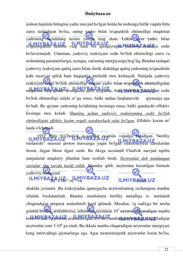 Ilmiybaza.uz 
 
 
22 
nishon hajmida bittagina yadro mavjud bo'lgan holda bu nishonga birlik vaqtda bitta 
zarra tushadigan bo'lsa, uning yadro bilan to'qnashish ehtimolligi miqdoran 
yadroning ko'ndalang kesim yuziga teng ekan. Lekin zarra yadro bilan 
to'qnashganda hamma vaqt ham biz qiziqayotgan yadroviy reaksiya sodir 
bo'lavermaydi. Umuman, yadroviy reaksiyani sodir bo'lish ehtimolligi zarra va 
nishonning parametrlariga, ayniqsa, zarraning energiyasiga bog’liq. Bundan tashqari 
yadroviy reaksiyani qattiq zarra bilan sferik shakldagi qattiq yadroning to'qnashishi 
kabi tasavvur qilish ham haqiqatga unchalik mos kelmaydi. Natijada yadroviy 
reaksiyani sodir bo'lish ehtimolligi zarrani yadro bilan to'qnashish ehtimolligidan 
miqdoran farq qiladi. Boshqacha qilib aytganda, biror yadroviy reaksiyani sodir 
bo'lish ehtimolligi aslida  ga emas, balki undan farqlanuvchi    qiymatga ega 
bo'ladi. Bu qiymat yadroning ko'ndalang kesimiga emas, balki qandaydir effektiv 
kesimga mos keladi. Shuning uchun yadroviy reaksiyaning sodir bo'lish 
ehtimolligini effektiv kesim orqali xarakterlash odat bo'lgan. Effektiv kesim m2 
larda o'lchanadi. 
1932 yilda D.Chedvik -zarralar ta'sirida vujudga keladigan "berilliy 
nurlanishi" massasi proton massasiga yaqin bo'lgan elektroneytral zarralardan 
iborat, degan fikrni ilgari surdi. Bu fikrga asoslanib Chedvik mavjud tajriba 
natijalarini miqdoriy jihatdan ham izohlab berdi. Neytronlar deb nomlangan 
zarralar shu tarzda kashf etildi. Shunday qilib, neytronlar kuzatilgan birinchi 
yadroviy reaksiyani 
Ве9 + Не4С12+n    
 
 
 
          (3.4) 
shaklda yozamiz. Bu reaksiyadan qanuzgacha neytronlarning ixchamgina manbai 
sifatida foydalaniladi. Bunday manbalarni berilliy metalliga - nurlanish 
chiqaradigan preparat aralashtirib hosil qilinadi. Masalan, 1g radiyga bir necha 
gramm berilliy aralashtirilsa, sekundiga taxminan 107 neytron chiqaradigan manba 
hosil bo'ladi. 1g poloniy aralashtirilgan (Po-Be) manbadan sekundiga chiqariladigan 
neytronlar soni 3∙106 ga etadi. Bu ikkala manba chiqaradigan neytronlar energiyasi 
keng intervaldagi qiymatlarga ega. Agar monoenergetik neytronlar lozim bo'lsa, 
