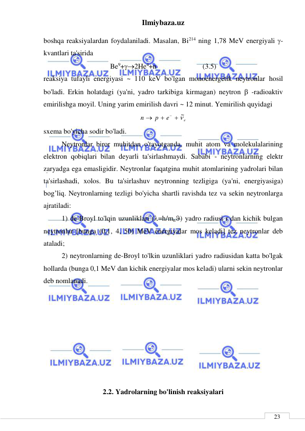 Ilmiybaza.uz 
 
 
23 
boshqa reaksiyalardan foydalaniladi. Masalan, Bi214 ning 1,78 MeV energiyali -
kvantlari ta'sirida 
Be9+2He4+n     
        (3.5) 
reaksiya tufayli energiyasi ~ 110 keV bo'lgan monoenergetik neytronlar hosil 
bo'ladi. Erkin holatdagi (ya'ni, yadro tarkibiga kirmagan) neytron  -radioaktiv 
emirilishga moyil. Uning yarim emirilish davri ~ 12 minut. Yemirilish quyidagi  
e
e
p
n
 ~



 
sxema bo'yicha sodir bo'ladi. 
Neytronlar biror muhitdan o'tayotganda, muhit atom va molekulalarining 
elektron qobiqlari bilan deyarli ta'sirlashmaydi. Sababi - neytronlarning elektr 
zaryadga ega emasligidir. Neytronlar faqatgina muhit atomlarining yadrolari bilan 
ta'sirlashadi, xolos. Bu ta'sirlashuv neytronning tezligiga (ya'ni, energiyasiga) 
bog’liq. Neytronlarning tezligi bo'yicha shartli ravishda tez va sekin neytronlarga 
ajratiladi: 
1) de-Broyl to'lqin uzunliklari (=h/mn) yadro radiusi r dan kichik bulgan 
neytronlar [bunga (0,1, 4, 50) MeV energiyalar mos keladi] tez neytronlar deb 
ataladi; 
2) neytronlarning de-Broyl to'lkin uzunliklari yadro radiusidan katta bo'lgak 
hollarda (bunga 0,1 MeV dan kichik energiyalar mos keladi) ularni sekin neytronlar 
deb nomlanadi. 
 
 
 
 
 
 
 
 
2.2. Yadrolarning bo'linish reaksiyalari 
