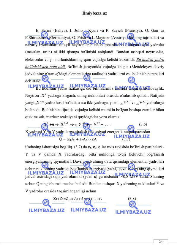 Ilmiybaza.uz 
 
 
24 
 
E. Fermi (Italiya), I. Jolio - Kyuri va P. Savich (Fransiya), O. Gan va 
F.Shtrassman (Germaniya), O. Frish va L.Maytner (Avstriya) lar ning tajribalari va 
nazariy izlanishlari tufayli neytronlar bilan bombardimon qilingan og’ir yadrolar 
(masalan, uran) ni ikki qismga bo'linishi aniqlandi. Bundan tashqari neytronlar, 
elektronlar va  - nurlanishlarning qam vujudga kelishi kuzatildi. Bu hodisa yadro 
bo'linishi deb nom oldi. Bo'linish jarayonida vujudga kelgan (Mendeleyev davriy 
jadvalining o'rtarog’idagi elementlariga taalluqli) yadrolarni esa bo'linish parchalari 
deb ataldi. 
Bu hodisani yadro fizikasiga oid bilimlarimiz asosida talqin qilib ko'raylik. 
Neytron zХA yadroga kirgach, uning nuklonlari orasida o'ralashib qoladi. Natijada 
yangi zXA+1 yadro hosil bo'ladi, u esa ikki yadroga, ya'ni , Z1YA1  va Z2VA2 yadrolarga 
bo'linadi. Bo'linish natijasida vujudga kelishi mumkin bo'lgan boshqa zarralar bilan 
qiziqmasak, mazkur reaksiyani quyidagicha yoza olamiz: 
zХA +n zХA+1  Z1 У A1 + Z2 VA2 +  . .  . 
 
 
  (3.6) 
X yadroni Y va V yadrolarga ajralish imkoniyati energetik nuqtai nazardan 
Q = (1А1 + 2А2) - А 
 
          (3.7) 
ifodaning ishorasiga bog’liq. (3.7) da 1, 2,   lar mos ravishda bo'linish parchalari - 
Y va V qamda X yadrolardagi bitta nuklonga to'qri keluvchi bog’lanish 
energiyalarining qiymatlari. Davriy jadvalning o'rta qismidagi elementlar yadrolari 
uchun nuklonning yadroga bog’lanish energiyasi (ya'ni,  1 va  2 lar) ning qiymatlari 
jadval oxiridagi oqir yadrolarniki (ya'ni ) ga nisbatan  0,8 MeV katta. Shuning 
uchun Q ning ishorasi musbat bo'ladi. Bundan tashqari X yadroning nuklonlari Y va 
V yadrolar orasida taqsimlanganligi uchun  
Z1+Z2=Z ва A1+A2=A+ 1 A      
   
 (3.8) 
