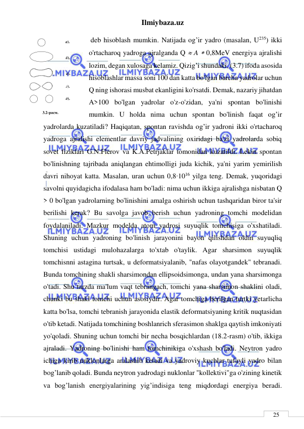 Ilmiybaza.uz 
 
 
25 
 deb hisoblash mumkin. Natijada og’ir yadro (masalan, U235) ikki 
o'rtacharoq yadroga ajralganda Q  A  0,8MeV energiya ajralishi 
lozim, degan xulosaga kelamiz. Qizig’i shundaki, (3.7) ifoda asosida 
hisoblashlar massa soni 100 dan katta bo'lgan barcha yadrolar uchun 
Q ning ishorasi musbat ekanligini ko'rsatdi. Demak, nazariy jihatdan 
A>100 bo'lgan yadrolar o'z-o'zidan, ya'ni spontan bo'linishi 
mumkin. U holda nima uchun spontan bo'linish faqat og’ir 
yadrolarda kuzatiladi? Haqiqatan, spontan ravishda og’ir yadroni ikki o'rtacharoq 
yadroga ajralishi elementlar davriy jadvalining oxiridagi ba'zi yadrolarda sobiq 
sovet fiziklari G.N.Flerov va K.A.Petrjaklar tomonidan kuzatildi. Lekin spontan 
bo'linishning tajribada aniqlangan ehtimolligi juda kichik, ya'ni yarim yemirilish 
davri nihoyat katta. Masalan, uran uchun 0,8∙1016 yilga teng. Demak, yuqoridagi 
savolni quyidagicha ifodalasa ham bo'ladi: nima uchun ikkiga ajralishga nisbatan Q 
> 0 bo'lgan yadrolarning bo'linishini amalga oshirish uchun tashqaridan biror ta'sir 
berilishi kerak? Bu savolga javob berish uchun yadroning tomchi modelidan 
foydalaniladi. Mazkur modelda atom yadrosi suyuqlik tomchisiga o'xshatiladi. 
Shuning uchun yadroning bo'linish jarayonini bayon qilishdan oldin suyuqliq 
tomchisi ustidagi mulohazalarga to'xtab o'taylik. Agar sharsimon suyuqlik 
tomchisnni astagina turtsak, u deformatsiyalanib, "nafas olayotgandek" tebranadi. 
Bunda tomchining shakli sharsimondan ellipsoidsimonga, undan yana sharsimonga 
o'tadi. Shu tarzda ma'lum vaqt tebrangach, tomchi yana sharsimon shaklini oladi, 
chunki bu shakl tomchi uchun asosiydir. Agar tomchiga berilgan turtki yetarlicha 
katta bo'lsa, tomchi tebranish jarayonida elastik deformatsiyaning kritik nuqtasidan 
o'tib ketadi. Natijada tomchining boshlanrich sferasimon shaklga qaytish imkoniyati 
yo'qoladi. Shuning uchun tomchi bir necha bosqichlardan (18.2-rasm) o'tib, ikkiga 
ajraladi. Yadroning bo'linishi ham tomchinikiga o'xshash bo'ladi. Neytron yadro 
ichiga kirib nuklonlarga aralashib ketadi va yadroviy kuchlar tufayli yadro bilan 
bog’lanib qoladi. Bunda neytron yadrodagi nuklonlar "kollektivi"ga o'zining kinetik 
va bog’lanish energiyalarining yig’indisiga teng miqdordagi energiya beradi. 
 
 
 
а). 
б). 
в). 
г). 
д). 
3.2-расм. 
 
