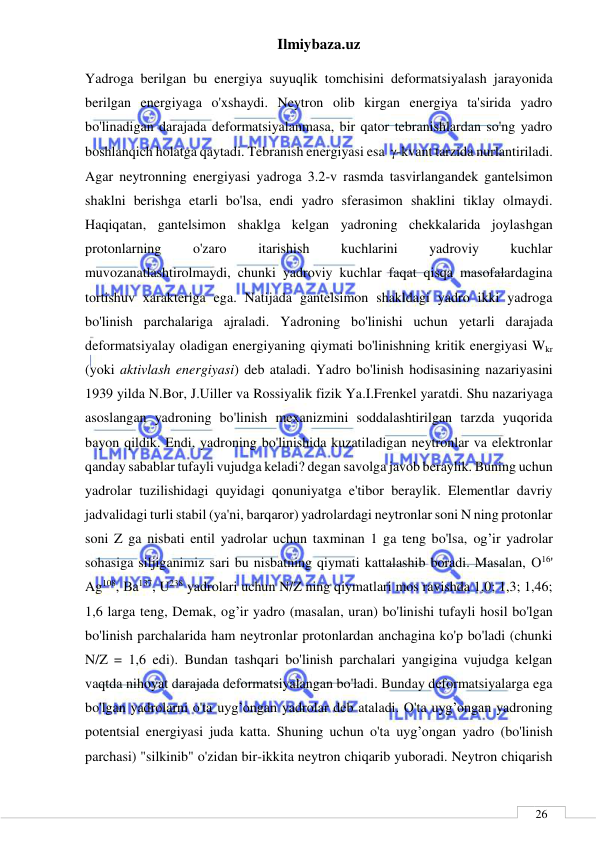 Ilmiybaza.uz 
 
 
26 
Yadroga berilgan bu energiya suyuqlik tomchisini deformatsiyalash jarayonida 
berilgan energiyaga o'xshaydi. Neytron olib kirgan energiya ta'sirida yadro 
bo'linadigan darajada deformatsiyalanmasa, bir qator tebranishlardan so'ng yadro 
boshlanqich holatga qaytadi. Tebranish energiyasi esa  -kvant tarzida nurlantiriladi. 
Agar neytronning energiyasi yadroga 3.2-v rasmda tasvirlangandek gantelsimon 
shaklni berishga etarli bo'lsa, endi yadro sferasimon shaklini tiklay olmaydi. 
Haqiqatan, gantelsimon shaklga kelgan yadroning chekkalarida joylashgan 
protonlarning 
o'zaro 
itarishish 
kuchlarini 
yadroviy 
kuchlar 
muvozanatlashtirolmaydi, chunki yadroviy kuchlar faqat qisqa masofalardagina 
tortishuv xarakteriga ega. Natijada gantelsimon shakldagi yadro ikki yadroga   
bo'linish parchalariga ajraladi. Yadroning bo'linishi uchun yetarli darajada 
deformatsiyalay oladigan energiyaning qiymati bo'linishning kritik energiyasi Wkr 
(yoki aktivlash energiyasi) deb ataladi. Yadro bo'linish hodisasining nazariyasini 
1939 yilda N.Bor, J.Uiller va Rossiyalik fizik Ya.I.Frenkel yaratdi. Shu nazariyaga 
asoslangan yadroning bo'linish mexanizmini soddalashtirilgan tarzda yuqorida 
bayon qildik. Endi, yadroning bo'linishida kuzatiladigan neytronlar va elektronlar 
qanday sabablar tufayli vujudga keladi? degan savolga javob beraylik. Buning uchun 
yadrolar tuzilishidagi quyidagi qonuniyatga e'tibor beraylik. Elementlar davriy 
jadvalidagi turli stabil (ya'ni, barqaror) yadrolardagi neytronlar soni N ning protonlar 
soni Z ga nisbati entil yadrolar uchun taxminan 1 ga teng bo'lsa, og’ir yadrolar 
sohasiga siljiganimiz sari bu nisbatning qiymati kattalashib boradi. Masalan, О16' 
Ag108, Ва137, U238 yadrolari uchun N/Z ning qiymatlari mos ravishda 1,0; 1,3; 1,46; 
1,6 larga teng, Demak, og’ir yadro (masalan, uran) bo'linishi tufayli hosil bo'lgan 
bo'linish parchalarida ham neytronlar protonlardan anchagina ko'p bo'ladi (chunki 
N/Z = 1,6 edi). Bundan tashqari bo'linish parchalari yangigina vujudga kelgan 
vaqtda nihoyat darajada deformatsiyalangan bo'ladi. Bunday deformatsiyalarga ega 
bo'lgan yadrolarni o'ta uyg’ongan yadrolar deb ataladi. O'ta uyg’ongan yadroning 
potentsial energiyasi juda katta. Shuning uchun o'ta uyg’ongan yadro (bo'linish 
parchasi) "silkinib" o'zidan bir-ikkita neytron chiqarib yuboradi. Neytron chiqarish 
