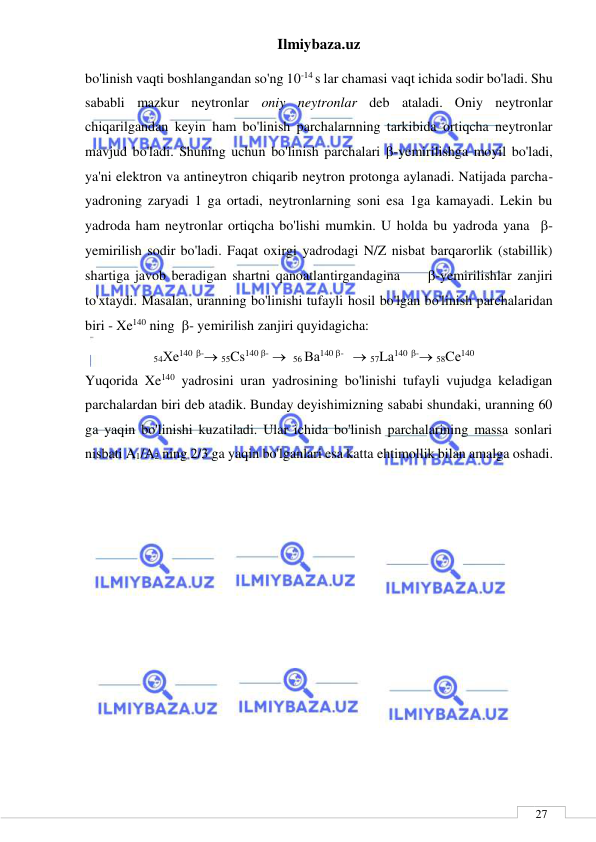 Ilmiybaza.uz 
 
 
27 
bo'linish vaqti boshlangandan so'ng 10-14 s lar chamasi vaqt ichida sodir bo'ladi. Shu 
sababli mazkur neytronlar oniy neytronlar deb ataladi. Oniy neytronlar 
chiqarilgandan keyin ham bo'linish parchalarnning tarkibida ortiqcha neytronlar 
mavjud bo'ladi. Shuning uchun bo'linish parchalari -yemirilishga moyil bo'ladi, 
ya'ni elektron va antineytron chiqarib neytron protonga aylanadi. Natijada parcha-
yadroning zaryadi 1 ga ortadi, neytronlarning soni esa 1ga kamayadi. Lekin bu 
yadroda ham neytronlar ortiqcha bo'lishi mumkin. U holda bu yadroda yana  - 
yemirilish sodir bo'ladi. Faqat oxirgi yadrodagi N/Z nisbat barqarorlik (stabillik) 
shartiga javob beradigan shartni qanoatlantirgandagina     -yemirilishlar zanjiri 
to'xtaydi. Masalan, uranning bo'linishi tufayli hosil bo'lgan bo'linish parchalaridan 
biri - Xe140 ning  - yemirilish zanjiri quyidagicha: 
54Хе140 - 55Cs140 -   56 Ва140 -    57La140 - 58Cе140 
Yuqorida Xe140 yadrosini uran yadrosining bo'linishi tufayli vujudga keladigan 
parchalardan biri deb atadik. Bunday deyishimizning sababi shundaki, uranning 60 
ga yaqin bo'linishi kuzatiladi. Ular ichida bo'linish parchalarining massa sonlari 
nisbati A1/A2 ning 2/3 ga yaqin bo'lganlari esa katta ehtimollik bilan amalga oshadi. 
 
 
 
 
 
 
 
 
 
 
 
 
 
