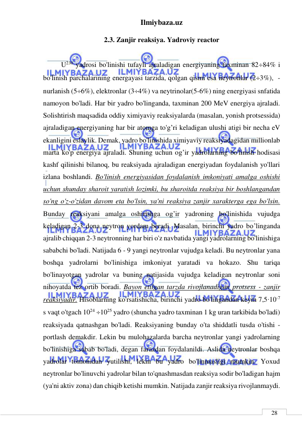 Ilmiybaza.uz 
 
 
28 
2.3. Zanjir reaksiya. Yadroviy reactor 
 
U230 yadrosi bo'linishi tufayli ajraladigan energiyaning taxminan 8284% i 
bo'linish parchalarining energayasi tarzida, qolgan qismi esa neytronlar (23%),  -
nurlanish (56%), elektronlar (34%) va neytrinolar(5-6%) ning energiyasi snfatida 
namoyon bo'ladi. Har bir yadro bo'linganda, taxminan 200 MeV energiya ajraladi. 
Solishtirish maqsadida oddiy ximiyaviy reaksiyalarda (masalan, yonish protsessida) 
ajraladigan energiyaning har bir atomga to'g’ri keladigan ulushi atigi bir necha eV 
ekanligini eslaylik. Demak, yadro bo'linishida ximiyaviy reaksiyadagidan millionlab 
marta ko'p energiya ajraladi. Shuning uchun og’ir yadrolarning bo'linish hodisasi 
kashf qilinishi bilanoq, bu reaksiyada ajraladigan energiyadan foydalanish yo'llari 
izlana boshlandi. Bo'linish energiyasidan foydalanish imkoniyati amalga oshishi 
uchun shunday sharoit yaratish lozimki, bu sharoitda reaksiya bir boshlangandan 
so'ng o'z-o'zidan davom eta bo'lsin, ya'ni reaksiya zanjir xarakterga ega bo'lsin. 
Bunday reaksiyani amalga oshirishga og’ir yadroning bo'linishida vujudga 
keladigan 2-3 dona neytron yordam beradi. Masalan, birinchi yadro bo’linganda 
ajralib chiqqan 2-3 neytronning har biri o'z navbatida yangi yadrolarning bo'linishiga 
sababchi bo'ladi. Natijada 6 - 9 yangi neytronlar vujudga keladi. Bu neytronlar yana 
boshqa yadrolarni bo'linishiga imkoniyat yaratadi va hokazo. Shu tariqa 
bo'linayotgan yadrolar va buning natijasida vujudga keladigan neytronlar soni 
nihoyatda tez ortib boradi. Bayon etilgan tarzda rivojlanadigan protsess - zanjir 
reaksiyadir. Hisoblarning ko'rsatishicha, birinchi yadro bo'lingandan keyin 7,5∙10-7 
s vaqt o'tgach 1024 1025 yadro (shuncha yadro taxminan 1 kg uran tarkibida bo'ladi) 
reaksiyada qatnashgan bo'ladi. Reaksiyaning bunday o'ta shiddatli tusda o'tishi - 
portlash demakdir. Lekin bu mulohazalarda barcha neytronlar yangi yadrolarning 
bo'linishiga sabab bo'ladi, degan farazdan foydalanildi. Aslida neytronlar boshqa 
yadrolar tomonidan yutilishi, lekin bu yadro bo'linmasligi mumkin. Yoxud 
neytronlar bo'linuvchi yadrolar bilan to'qnashmasdan reaksiya sodir bo'ladigan hajm 
(ya'ni aktiv zona) dan chiqib ketishi mumkin. Natijada zanjir reaksiya rivojlanmaydi. 
