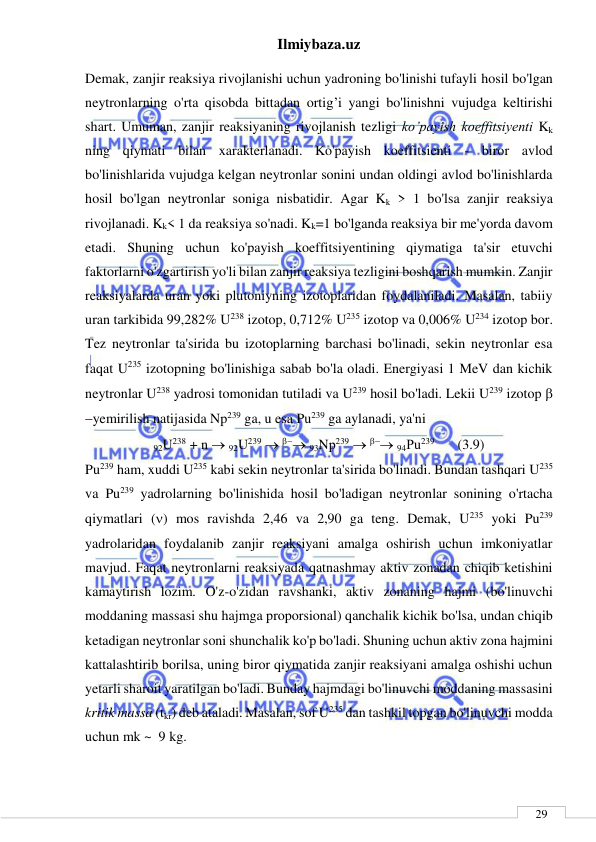 Ilmiybaza.uz 
 
 
29 
Demak, zanjir reaksiya rivojlanishi uchun yadroning bo'linishi tufayli hosil bo'lgan 
neytronlarning o'rta qisobda bittadan ortig’i yangi bo'linishni vujudga keltirishi 
shart. Umuman, zanjir reaksiyaning rivojlanish tezligi ko’payish koeffitsiyenti Kk 
ning qiymati bilan xarakterlanadi. Ko'payish koeffitsienti - biror avlod 
bo'linishlarida vujudga kelgan neytronlar sonini undan oldingi avlod bo'linishlarda 
hosil bo'lgan neytronlar soniga nisbatidir. Agar Kk > 1 bo'lsa zanjir reaksiya 
rivojlanadi. Kk< 1 da reaksiya so'nadi. Kk=1 bo'lganda reaksiya bir me'yorda davom 
etadi. Shuning uchun ko'payish koeffitsiyentining qiymatiga ta'sir etuvchi 
faktorlarni o'zgartirish yo'li bilan zanjir reaksiya tezligini boshqarish mumkin. Zanjir 
reaksiyalarda uran yoki plutoniyning izotoplaridan foydalaniladi. Masalan, tabiiy 
uran tarkibida 99,282% U238 izotop, 0,712% U235 izotop va 0,006% U234 izotop bor. 
Tez neytronlar ta'sirida bu izotoplarning barchasi bo'linadi, sekin neytronlar esa 
faqat U235 izotopning bo'linishiga sabab bo'la oladi. Energiyasi 1 MeV dan kichik 
neytronlar U238 yadrosi tomonidan tutiladi va U239 hosil bo'ladi. Lekii U239 izotop  
yemirilish natijasida Np239 ga, u esa Pu239 ga aylanadi, ya'ni 
92U238 + n  92U239   93Nр239   94Рu239       (3.9) 
Pu239 ham, xuddi U235 kabi sekin neytronlar ta'sirida bo'linadi. Bundan tashqari U235 
va Pu239 yadrolarning bo'linishida hosil bo'ladigan neytronlar sonining o'rtacha 
qiymatlari () mos ravishda 2,46 va 2,90 ga teng. Demak, U235 yoki Pu239 
yadrolaridan foydalanib zanjir reaksiyani amalga oshirish uchun imkoniyatlar 
mavjud. Faqat neytronlarni reaksiyada qatnashmay aktiv zonadan chiqib ketishini 
kamaytirish lozim. O'z-o'zidan ravshanki, aktiv zonaning hajmi (bo'linuvchi 
moddaning massasi shu hajmga proporsional) qanchalik kichik bo'lsa, undan chiqib 
ketadigan neytronlar soni shunchalik ko'p bo'ladi. Shuning uchun aktiv zona hajmini 
kattalashtirib borilsa, uning biror qiymatida zanjir reaksiyani amalga oshishi uchun 
yetarli sharoit yaratilgan bo'ladi. Bunday hajmdagi bo'linuvchi moddaning massasini 
kritik massa (tkr) deb ataladi. Masalan, sof U235 dan tashkil topgan bo'linuvchi modda 
uchun mk ~  9 kg. 
