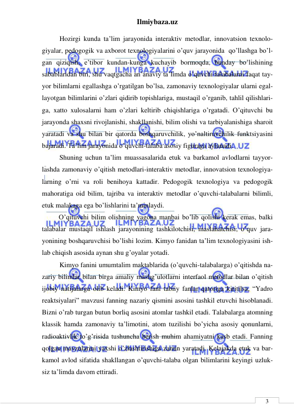 Ilmiybaza.uz 
 
 
3 
Hozirgi kunda ta’lim jarayonida interaktiv metodlar, innovatsion texnolo-
giyalar, pedogogik va axborot texnologiyalarini o’quv jarayonida  qo’llashga bo’l-
gan qiziqish, e’tibor kundan-kunga kuchayib bormoqda, bunday bo’lishining 
sabablaridan biri, shu vaqtgacha an’anaviy ta’limda o’quvchi-talabalarni faqat tay-
yor bilimlarni egallashga o’rgatilgan bo’lsa, zamonaviy texnologiyalar ularni egal-
layotgan bilimlarini o’zlari qidirib topishlariga, mustaqil o’rganib, tahlil qilishlari-
ga, xatto xulosalarni ham o’zlari keltirib chiqishlariga o’rgatadi. O’qituvchi bu 
jarayonda shaxsni rivojlanishi, shakllanishi, bilim olishi va tarbiyalanishiga sharoit 
yaratadi va shu bilan bir qatorda boshqaruvchilik, yo’naltiruvchilik funktsiyasini 
bajaradi. Ta’lim jarayonida o’quvchi-talaba asosiy figuraga aylanadi. 
Shuning uchun ta’lim muassasalarida etuk va barkamol avlodlarni tayyor-
lashda zamonaviy o’qitish metodlari-interaktiv metodlar, innovatsion texnologiya-
larning o’rni va roli benihoya kattadir. Pedogogik texnologiya va pedogogik 
mahoratiga oid bilim, tajriba va interaktiv metodlar o’quvchi-talabalarni bilimli, 
etuk malakaga ega bo’lishlarini ta’minlaydi.  
  O’qituvchi bilim olishning yagona manbai bo’lib qolishi kerak emas, balki 
talabalar mustaqil ishlash jarayonining tashkilotchisi, maslahatchisi, o’quv jara-
yonining boshqaruvchisi bo’lishi lozim. Kimyo fanidan ta’lim texnologiyasini ish-
lab chiqish asosida aynan shu g’oyalar yotadi. 
  Kimyo fanini umumtalim maktablarida (o’quvchi-talabalarga) o’qitishda na-
zariy bilimlar bilan birga amaliy mashg’ulotlarni interfaol metodlar bilan o’qitish 
ijobiy natijalarga olib keladi. Kimyo fani tabiiy fanlar qatoriga kiritilsa, “Yadro 
reaktsiyalari” mavzusi fanning nazariy qismini asosini tashkil etuvchi hisoblanadi. 
Bizni o’rab turgan butun borliq asosini atomlar tashkil etadi. Talabalarga atomning 
klassik hamda zamonaviy ta’limotini, atom tuzilishi bo’yicha asosiy qonunlarni, 
radioaktivlik to’g’risida tushuncha berish muhim ahamiyatni kasb etadi. Fanning 
qolgan mavzularini yaxshi o’zlashtirishiga zamin yaratadi. Kelajakda etuk va bar-
kamol avlod sifatida shakllangan o’quvchi-talaba olgan bilimlarini keyingi uzluk-
siz ta’limda davom ettiradi. 
