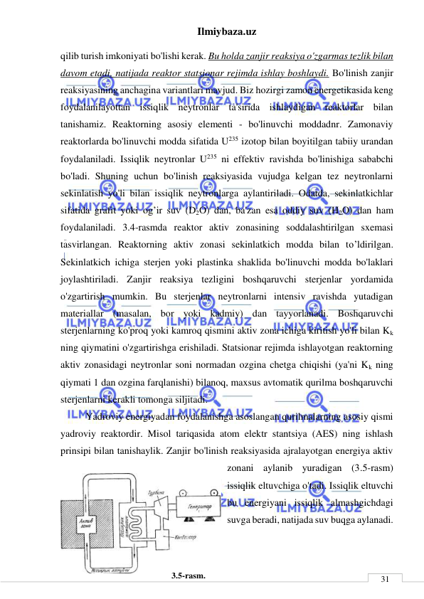 Ilmiybaza.uz 
 
 
31 
qilib turish imkoniyati bo'lishi kerak. Bu holda zanjir reaksiya o'zgarmas tezlik bilan 
davom etadi, natijada reaktor statsionar rejimda ishlay boshlaydi. Bo'linish zanjir 
reaksiyasining anchagina variantlari mavjud. Biz hozirgi zamon energetikasida keng 
foydalanilayottan issiqlik neytronlar ta'sirida ishlaydigan reaktorlar bilan 
tanishamiz. Reaktorning asosiy elementi - bo'linuvchi moddadnr. Zamonaviy 
reaktorlarda bo'linuvchi modda sifatida U235 izotop bilan boyitilgan tabiiy urandan 
foydalaniladi. Issiqlik neytronlar U235 ni effektiv ravishda bo'linishiga sababchi 
bo'ladi. Shuning uchun bo'linish reaksiyasida vujudga kelgan tez neytronlarni 
sekinlatish yo'li bilan issiqlik neytronlarga aylantiriladi. Odatda, sekinlatkichlar 
sifatida grafit yoki og’ir suv (D2O) dan, ba'zan esa oddiy suv (H2O) dan ham 
foydalaniladi. 3.4-rasmda reaktor aktiv zonasining soddalashtirilgan sxemasi 
tasvirlangan. Reaktorning aktiv zonasi sekinlatkich modda bilan to’ldirilgan. 
Sekinlatkich ichiga sterjen yoki plastinka shaklida bo'linuvchi modda bo'laklari 
joylashtiriladi. Zanjir reaksiya tezligini boshqaruvchi sterjenlar yordamida 
o'zgartirish mumkin. Bu sterjenlar neytronlarni intensiv ravishda yutadigan 
materiallar (masalan, bor yoki kadmiy) dan tayyorlanadi. Boshqaruvchi 
sterjenlarning ko'proq yoki kamroq qismini aktiv zona ichiga kiritish yo'li bilan Kk 
ning qiymatini o'zgartirishga erishiladi. Statsionar rejimda ishlayotgan reaktorning 
aktiv zonasidagi neytronlar soni normadan ozgina chetga chiqishi (ya'ni Kk ning 
qiymati 1 dan ozgina farqlanishi) bilanoq, maxsus avtomatik qurilma boshqaruvchi 
sterjenlarni kerakli tomonga siljitadi.  
Yadroviy energiyadan foydalanishga asoslangan qurilmalarning asosiy qismi 
yadroviy reaktordir. Misol tariqasida atom elektr stantsiya (AES) ning ishlash 
prinsipi bilan tanishaylik. Zanjir bo'linish reaksiyasida ajralayotgan energiya aktiv 
zonani aylanib yuradigan (3.5-rasm) 
issiqlik eltuvchiga o'tadi. Issiqlik eltuvchi 
bu energiyani issiqlik almashgichdagi 
suvga beradi, natijada suv buqga aylanadi.  
  
 
3.5-rasm. 
 
