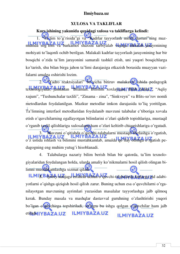 Ilmiybaza.uz 
 
 
32 
XULOSA VA TAKLIFLAR 
Kurs ishining yakunida quyidagi xulosa va takliflarga kelindi: 
1. “Ta’lim to’g’risida”gi va “Kadrlar tayyorlash milliy dasturi”ning maz-
munida sog’lom va barkamol shaxsni tarbiyalab voyaga etkazish jarayonining 
mohiyati to’laqonli ochib berilgan. Malakali kadrlar tayyorlash jarayonining har bir 
bosqichi o’zida ta’lim jarayonini samarali tashkil etish, uni yuqori bosqichlarga 
ko’tarish, shu bilan birga jahon ta’limi darajasiga etkazish borasida muayyan vazi-
falarni amalga oshirishi lozim.  
2. 
“Yadro reaktsiyalari” bo’yicha bitiruv malakaviy ishida pedagogik 
texnologiyalar, jumladan “Bilaman. Bilishni xoxlayman. Bilib oldim.”, “Aqliy 
xujum”, “Tushunchalar taxlili”, “Zinama - zina”, “Sinkveyn” va Blits-so’rov nomli 
metodlardan foydalanilgan. Mazkur metodlar imkon darajasida to’liq yoritilgan. 
Ta’limning interfaol metodlaridan foydalanib mavzuni talabalar e’tiboriga xovala 
etish o’quvchilarning egallayotgan bilimlarini o’zlari qidirib topishlariga, mustaqil 
o’rganib taxlil qilishlariga xulosalarni ham o’zlari keltirib chiqarishlariga o’rgatadi.  
3. 
Mavzuni o’qitishda o’quvchi-talabalarni mustaqil fikrlashga o’rgatish, 
o’z ustida ishlash va bilimini mustahkamlab, amalda qo’llay olishga o’rgatish pe-
dagogning eng muhim yutug’i hisoblanadi.  
4. 
Talabalarga nazariy bilim berish bilan bir qatorda, ta’lim texnolo-
giyalaridan foydalangan holda, ularda amaliy ko’nikmalarni hosil qilish olingan bi-
limni mustahkamlashga xizmat qiladi.  
5. 
Ijobiy natijaga erishish uchun o’quvchi-talabalarda fanlarga oid adabi-
yotlarni o’qishga qiziqish hosil qilish zarur. Buning uchun esa o’quvchilarni o’rga-
nilayotgan mavzuning ayrimlari yuzasidan masalalar tayyorlashga jalb qilmoq 
kerak. Bunday masala va mashqlar dastavval guruhning o’zlashtirishi yuqori 
bo’lgan o’quvchirga topshiriladi, so’ngra bu ishga qolgan o’quvchilar ham jalb 
etiladi.  
 
 
