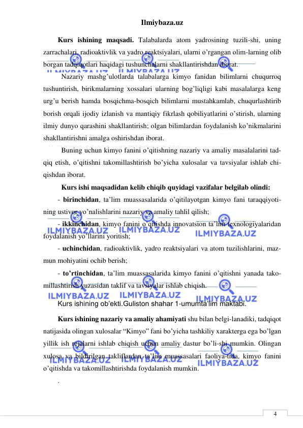 Ilmiybaza.uz 
 
 
4 
Kurs ishining maqsadi. Talabalarda atom yadrosining tuzili-shi, uning 
zarrachalari, radioaktivlik va yadro reaktsiyalari, ularni o’rgangan olim-larning olib 
borgan tadqiqotlari haqidagi tushunchalarni shakllantirishdan iborat. 
Nazariy mashg’ulotlarda talabalarga kimyo fanidan bilimlarni chuqurroq 
tushuntirish, birikmalarning xossalari ularning bog’liqligi kabi masalalarga keng 
urg’u berish hamda bosqichma-bosqich bilimlarni mustahkamlab, chuqurlashtirib 
borish orqali ijodiy izlanish va mantiqiy fikrlash qobiliyatlarini o’stirish, ularning 
ilmiy dunyo qarashini shakllantirish; olgan bilimlardan foydalanish ko’nikmalarini 
shakllantirishni amalga oshirishdan iborat. 
Buning uchun kimyo fanini o’qitishning nazariy va amaliy masalalarini tad-
qiq etish, o’qitishni takomillashtirish bo’yicha xulosalar va tavsiyalar ishlab chi-
qishdan iborat.  
Kurs ishi maqsadidan kelib chiqib quyidagi vazifalar belgilab olindi: 
- birinchidan, ta’lim muassasalarida o’qitilayotgan kimyo fani taraqqiyoti-
ning ustivor yo’nalishlarini nazariy va amaliy tahlil qilish; 
- ikkinchidan, kimyo fanini o’qitishda innovatsion ta’lim texnologiyalaridan 
foydalanish yo’llarini yoritish; 
- uchinchidan, radioaktivlik, yadro reaktsiyalari va atom tuzilishlarini, maz-
mun mohiyatini ochib berish; 
- to’rtinchidan, ta’lim muassasalarida kimyo fanini o’qitishni yanada tako-
millashtirish yuzasidan taklif va tavsiyalar ishlab chiqish. 
Kurs ishining ob’ekti.Guliston shahar 1-umumta’lim maktabi. 
Kurs ishining nazariy va amaliy ahamiyati shu bilan belgi-lanadiki, tadqiqot 
natijasida olingan xulosalar “Kimyo” fani bo’yicha tashkiliy xarakterga ega bo’lgan 
yillik ish rejalarni ishlab chiqish uchun amaliy dastur bo’li-shi mumkin. Olingan 
xulosa va bildirilgan takliflardan ta’lim muassasalari faoliya-tida, kimyo fanini 
o’qitishda va takomillashtirishda foydalanish mumkin.  
. 
 
