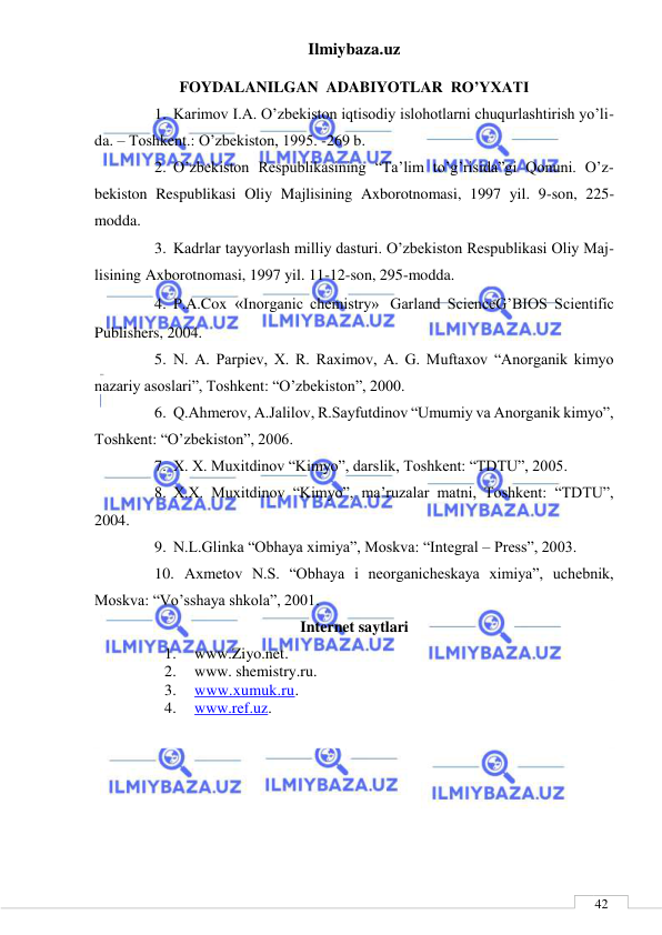 Ilmiybaza.uz 
 
 
42 
FOYDALANILGAN  ADABIYOTLAR  RO’YXATI 
1. Karimov I.A. O’zbekiston iqtisodiy islohotlarni chuqurlashtirish yo’li-
da. – Toshkent.: O’zbekiston, 1995. -269 b. 
2. O’zbekiston Respublikasining “Ta’lim to’g’risida”gi Qonuni. O’z-
bekiston Respublikasi Oliy Majlisining Axborotnomasi, 1997 yil. 9-son, 225-
modda. 
3. Kadrlar tayyorlash milliy dasturi. O’zbekiston Respublikasi Oliy Maj-
lisining Axborotnomasi, 1997 yil. 11-12-son, 295-modda. 
4. P.A.Cox «Inorganic chemistry» Garland ScienceG’BIOS Scientific 
Publishers, 2004. 
5. N. A. Parpiev, X. R. Raximov, A. G. Muftaxov “Anorganik kimyo 
nazariy asoslari”, Toshkent: “O’zbekiston”, 2000. 
6. Q.Ahmerov, A.Jalilov, R.Sayfutdinov “Umumiy va Anorganik kimyo”, 
Toshkent: “O’zbekiston”, 2006. 
7. X. X. Muxitdinov “Kimyo”, darslik, Toshkent: “TDTU”, 2005. 
8. X.X. Muxitdinov “Kimyo”, ma’ruzalar matni, Toshkent: “TDTU”, 
2004. 
9. N.L.Glinka “Obhaya ximiya”, Moskva: “Integral – Press”, 2003. 
10. Axmetov N.S. “Obhaya i neorganicheskaya ximiya”, uchebnik,  
Moskva: “Vo’sshaya shkola”, 2001. 
Internet saytlari 
1. 
www.Ziyo.net. 
2. 
www. shemistry.ru. 
3. 
www.xumuk.ru. 
4. 
www.ref.uz.  
 
