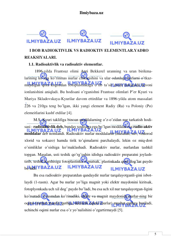 Ilmiybaza.uz 
 
 
5 
 
 
 
 
 
 I BOB RADIOKTIVLIK VS RADIOKTIV ELEMENTLAR.YADRO 
REAKSIYALARI. 
1.1. Radioaktivlik va radioaktiv elementlar.  
1896-yilda Frantsuz olimi Anri Bekkerel uranning va uran birikma-
larining ko’zga ko’rinmas nurlar chikarishini va ular odatdagi nurlarni o’tkaz-
maydigan qora kogozdan fotoplastinkaga o’tib ta’sir etishi natijasida havoni 
ionlanishini aniqladi. Bu hodisani o’rganishni Frantsuz olimlari P’er Kyuri va 
Mariya Skladovskaya-Kyurilar davom ettirdilar va 1896-yilda atom massalari 
226 va 210ga teng bo’lgan, ikki yangi element Radiy (Rа) va Poloniy (Ро) 
elemeitlarini kashf etdilar [4]. 
     M.S. Kyuri taklifiga binoan moddalarning o’z-o’zidan nur tarkatish hodi-
sasi - radioaktivlik deb, bunday xodisaga ega bo’lgan moddalar esa radio-aktiv 
moddalar deb nomlandi. Radioaktiv nurlar moddalarni (masalan, suv, vodorod 
xlorid va xokazo) hamda tirik to’qimalarni parchalaydi, lekin oz miq-dori 
o’simliklar o’sishiga ko’maklashadi. Radioaktiv nurlar, nurlardan tashkil 
topgan. Masalan, usti teshik qo’rg’oshin idishga radioaktiv preparatni joylash-
tirib, teshik karshisiga fotoplastinka o’rnatsak, plastinkada qora dog’lar paydo 
bo’ladi. 
     Bu esa radioaktiv preparatdan qandaydir nurlar tarqalayotganli-gini isbot-
laydi (1-rasm). Agar bu nurlar yo’liga magnit yoki elektr maydonini kiritsak, 
fotoplyonkada uch xil dog’ paydo bo’ladi, bu esa uch xil nur tarqalayotgan-ligini 
ko’rsatadi. 2-rasmdan ko’rinadiki, elektr va magnit maydonida nurlar-ning bir 
oqimi (nurlar) manfiy qutbga, ikkinchi oqimi (nurlar) musbat qutbga buriladi, 
uchinchi oqimi nurlar esa o’z yo’nalishini o’zgartirmaydi [5]. 
