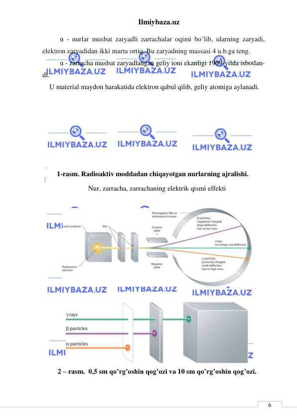 Ilmiybaza.uz 
 
 
6 
      α - nurlar musbat zaryadli zarrachalar oqimi bo’lib, ularning zaryadi, 
elektron zaryadidan ikki marta ortiq. Bu zaryadning massasi 4 u.b.ga teng. 
      α - zarracha musbat zaryadlangan geliy ioni ekanligi 1909-yilda isbotlan-
di.  
U material maydon harakatida elektron qabul qilib, geliy atomiga aylanadi. 
 
 
 
 
 
 
1-rasm. Radioaktiv moddadan chiqayotgan nurlarning ajralishi. 
Nur, zarracha, zarrachaning elektrik qismi effekti 
 
 
 
 
2 – rasm.  0,5 sm qo’rg’oshin qog’ozi va 10 sm qo’rg’oshin qog’ozi. 
 
