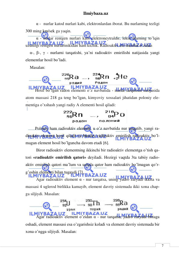 Ilmiybaza.uz 
 
 
7 
      α - nurlar katod nurlari kabi, elektronlardan iborat. Bu nurlarning tezligi 
300 ming km/sek ga yaqin. 
      α - nurlar rentgen nurlari kabi elektroneytraldir, lekin ularning to’lqin 
uzunligi rentgen nurlarinikidan ham kichik. Radioaktiv ele-mentlar o’zidan  
α-, β-, γ - nurlarni tarqatishi, ya’ni radioaktiv emirilishi natijasida yangi 
elementlar hosil bo’ladi.  
Masalan: 
 
     Hosil bo’lgan radon elementi o’z navbatida - nurlar tarqatishi natijasida 
atom massasi 218 ga teng bo’lgan, kimyoviy xossalari jihatidan poloniy ele-
mentiga o’xshash yangi radiy A elementi hosil qiladi: 
 
     Poloniy ham radioaktiv element, u o’z navbatida nur tarqatib, yangi ra-
dioaktiv element hosil qiladi va bunday radioaktiv emirilish radioaktiv bo’l-
magan element hosil bo’lguncha davom etadi [6]. 
      Biror radioaktiv elementning ikkinchi bir radioaktiv elementga o’tish qa-
tori «radioaktiv emirilish qatori» deyiladi. Hozirgi vaqtda 3ta tabiiy radio-
aktiv emirilish qatori ma’lum va uchala qator ham radioaktiv bo’lmagan qo’r-
g’oshin elementi bilan tugaydi [7]. 
      Agar radioaktiv element α - nur tarqatsa, uning yadro zaryadi ikkita va 
massasi 4 uglerod birlikka kamayib, element davriy sistemada ikki xona chap-
ga siljiydi. Masalan: 
 
      Agar radioaktiv element o’zidan α - nur tarqatsa, yadro zaryadi bittaga 
oshadi, element massasi esa o’zgarishsiz koladi va element davriy sistemada bir 
xona o’ngga siljiydi. Masalan: 
