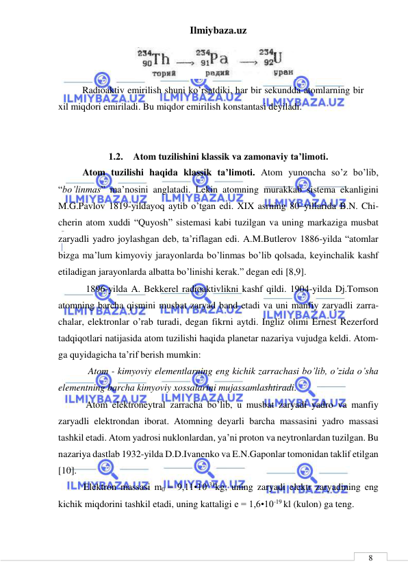 Ilmiybaza.uz 
 
 
8 
 
      Radioaktiv emirilish shuni ko’rsatdiki, har bir sekundda atomlarning bir 
xil miqdori emiriladi. Bu miqdor emirilish konstantasi deyiladi. 
 
 
1.2. Atom tuzilishini klassik va zamonaviy ta’limoti. 
Atom tuzilishi haqida klassik ta’limoti. Atom yunoncha so’z bo’lib, 
“bo’linmas” ma’nosini anglatadi. Lekin atomning murakkab sistema ekanligini 
M.G.Pavlov 1819-yildayoq aytib o’tgan edi. XIX asrning 80–yillarida B.N. Chi-
cherin atom xuddi “Quyosh” sistemasi kabi tuzilgan va uning markaziga musbat 
zaryadli yadro joylashgan deb, ta’riflagan edi. A.M.Butlerov 1886-yilda “atomlar 
bizga ma’lum kimyoviy jarayonlarda bo’linmas bo’lib qolsada, keyinchalik kashf 
etiladigan jarayonlarda albatta bo’linishi kerak.” degan edi [8,9]. 
    1896-yilda A. Bekkerel radioaktivlikni kashf qildi. 1904-yilda Dj.Tomson 
atomning barcha qismini musbat zaryad band etadi va uni manfiy zaryadli zarra-
chalar, elektronlar o’rab turadi, degan fikrni aytdi. Ingliz olimi Ernest Rezerford 
tadqiqotlari natijasida atom tuzilishi haqida planetar nazariya vujudga keldi. Atom-
ga quyidagicha ta’rif berish mumkin: 
     Atom - kimyoviy elementlarning eng kichik zarrachasi bo’lib, o’zida o’sha 
elementning barcha kimyoviy xossalarini mujassamlashtiradi. 
    Atom elektroneytral zarracha bo’lib, u musbat zaryadi yadro va manfiy 
zaryadli elektrondan iborat. Atomning deyarli barcha massasini yadro massasi 
tashkil etadi. Atom yadrosi nuklonlardan, ya’ni proton va neytronlardan tuzilgan. Bu 
nazariya dastlab 1932-yilda D.D.Ivanenko va E.N.Gaponlar tomonidan taklif etilgan 
[10]. 
   Elektron massasi m0 = 9,11•10-31kg; uning zaryadi elektr zaryadining eng 
kichik miqdorini tashkil etadi, uning kattaligi e = 1,6•10-19 kl (kulon) ga teng. 
