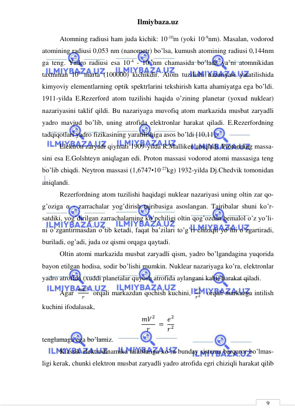 Ilmiybaza.uz 
 
 
9 
Atomning radiusi ham juda kichik: 10-10m (yoki 10-9nm). Masalan, vodorod 
atomining radiusi 0,053 nm (nanometr) bo’lsa, kumush atomining radiusi 0,144nm 
ga teng. Yadro radiusi esa 10-4 - 10-5nm chamasida bo’ladi, ya’ni atomnikidan 
taxminan 105 marta (100000) kichikdir. Atom tuzilishi nazariyasi yaratilishida 
kimyoviy elementlarning optik spektrlarini tekshirish katta ahamiyatga ega bo’ldi. 
1911-yilda E.Rezerford atom tuzilishi haqida o’zining planetar (yoxud nuklear) 
nazariyasini taklif qildi. Bu nazariyaga muvofiq atom markazida musbat zaryadli 
yadro mavjud bo’lib, uning atrofida elektronlar harakat qiladi. E.Rezerfordning 
tadqiqotlari yadro fizikasining yaratilishiga asos bo’ldi [10,11]. 
Elektron zaryadi qiymati 1909-yilda R.Malliken aniqladi. Protonning massa-
sini esa E.Golshteyn aniqlagan edi. Proton massasi vodorod atomi massasiga teng 
bo’lib chiqdi. Neytron massasi (1,6747•10-27kg) 1932-yilda Dj.Chedvik tomonidan 
aniqlandi. 
Rezerfordning atom tuzilishi haqidagi nuklear nazariyasi uning oltin zar qo-
g’oziga α - zarrachalar yog’dirish tajribasiga asoslangan. Tajribalar shuni ko’r-
satdiki, yog’dirilgan zarrachalarning ko’pchiligi oltin qog’ozdan bemalol o’z yo’li-
ni o’zgantirmasdan o’tib ketadi, faqat ba’zilari to’g’ri chiziqli yo’lni o’zgartiradi, 
buriladi, og’adi, juda oz qismi orqaga qaytadi.  
Oltin atomi markazida musbat zaryadli qism, yadro bo’lgandagina yuqorida 
bayon etilgan hodisa, sodir bo’lishi mumkin. Nuklear nazariyaga ko’ra, elektronlar 
yadro atrofida (xuddi planetalar quyosh atrofida aylangani kabi) harakat qiladi. 
Agar  
𝑚𝑉2
𝑟   orqali markazdan qochish kuchini,  
𝑒2
𝑟2   orqali markazga intilish 
kuchini ifodalasak,  
𝑚𝑉2
𝑟
 = 𝑒2
𝑟2 
tenglamaga ega bo’lamiz. 
Klassik elektrodinamika talablariga ko’ra bunday sistema barqaror bo’lmas-
ligi kerak, chunki elektron musbat zaryadli yadro atrofida egri chiziqli harakat qilib 
