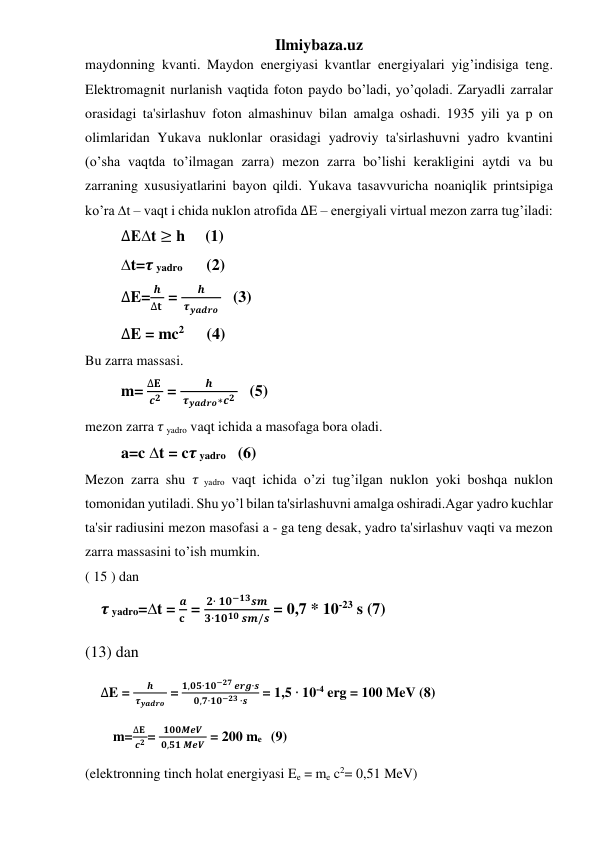Ilmiybaza.uz 
maydonning kvanti. Maydon energiyasi kvantlar energiyalari yig’indisiga teng. 
Elektromagnit nurlanish vaqtida foton paydo bo’ladi, yo’qoladi. Zaryadli zarralar 
orasidagi ta'sirlashuv foton almashinuv bilan amalga oshadi. 1935 yili ya p on 
olimlaridan Yukava nuklonlar orasidagi yadroviy ta'sirlashuvni yadro kvantini 
(o’sha vaqtda to’ilmagan zarra) mezon zarra bo’lishi kerakligini aytdi va bu 
zarraning xususiyatlarini bayon qildi. Yukava tasavvuricha noaniqlik printsipiga 
ko’ra ∆t – vaqt i chida nuklon atrofida ∆E – energiyali virtual mezon zarra tug’iladi: 
         ∆E∆t ≥ h     (1) 
         ∆t=𝝉 yadro      (2) 
         ∆E=
𝒉
∆𝐭  = 
𝒉
 𝝉𝒚𝒂𝒅𝒓𝒐    (3) 
         ∆E = mc2       (4) 
Bu zarra massasi. 
         m= 
∆𝐄 
𝒄𝟐  = 
𝒉
 𝝉𝒚𝒂𝒅𝒓𝒐∗𝒄𝟐    (5) 
mezon zarra 𝜏 yadro vaqt ichida a masofaga bora oladi.  
         a=c ∆t = c𝝉 yadro   (6) 
Mezon zarra shu 𝜏 yadro vaqt ichida o’zi tug’ilgan nuklon yoki boshqa nuklon 
tomonidan yutiladi. Shu yo’l bilan ta'sirlashuvni amalga oshiradi.Agar yadro kuchlar 
ta'sir radiusini mezon masofasi a - ga teng desak, yadro ta'sirlashuv vaqti va mezon 
zarra massasini to’ish mumkin. 
( 15 ) dan 
    𝝉 yadro=∆t = 
𝒂
𝐜  = 
𝟐∙ 𝟏𝟎−𝟏𝟑𝒔𝒎
𝟑∙𝟏𝟎𝟏𝟎 𝒔𝒎/𝒔 = 0,7 * 10-23 s (7) 
(13) dan  
     ∆E = 
𝒉
 𝝉𝒚𝒂𝒅𝒓𝒐  = 
𝟏,𝟎𝟓∙𝟏𝟎−𝟐𝟕 𝒆𝒓𝒈∙𝒔
𝟎,𝟕∙𝟏𝟎−𝟐𝟑 ∙𝒔
 = 1,5 ∙ 10-4 erg = 100 MeV (8) 
        m=
∆𝐄 
 𝒄𝟐 = 
𝟏𝟎𝟎𝑴𝒆𝑽
 𝟎,𝟓𝟏 𝑴𝒆𝑽  = 200 me    (9) 
(elektronning tinch holat energiyasi Ee = me c2= 0,51 MeV) 
