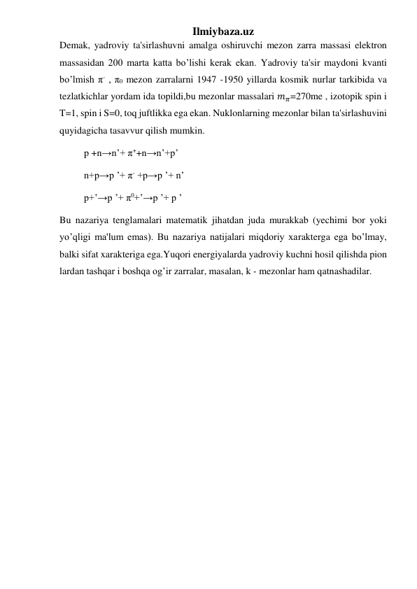 Ilmiybaza.uz 
Demak, yadroviy ta'sirlashuvni amalga oshiruvchi mezon zarra massasi elektron 
massasidan 200 marta katta bo’lishi kerak ekan. Yadroviy ta'sir maydoni kvanti 
bo’lmish π- , π0 mezon zarralarni 1947 -1950 yillarda kosmik nurlar tarkibida va 
tezlatkichlar yordam ida topildi,bu mezonlar massalari 𝑚𝜋=270me , izotopik spin i 
T=1, spin i S=0, toq juftlikka ega ekan. Nuklonlarning mezonlar bilan ta'sirlashuvini 
quyidagicha tasavvur qilish mumkin. 
          p +n→n’+ π++n→n’+p’ 
          n+p→p ’+ π- +p→p ’+ n’ 
          p+’→p ’+ π0+’→p ’+ p ’ 
Bu nazariya tenglamalari matematik jihatdan juda murakkab (yechimi bor yoki 
yo’qligi ma'lum emas). Bu nazariya natijalari miqdoriy xarakterga ega bo’lmay, 
balki sifat xarakteriga ega.Yuqori energiyalarda yadroviy kuchni hosil qilishda pion 
lardan tashqar i boshqa og’ir zarralar, masalan, k - mezonlar ham qatnashadilar. 
 
 
 
 
 
 
 
 
 
 
 
 
