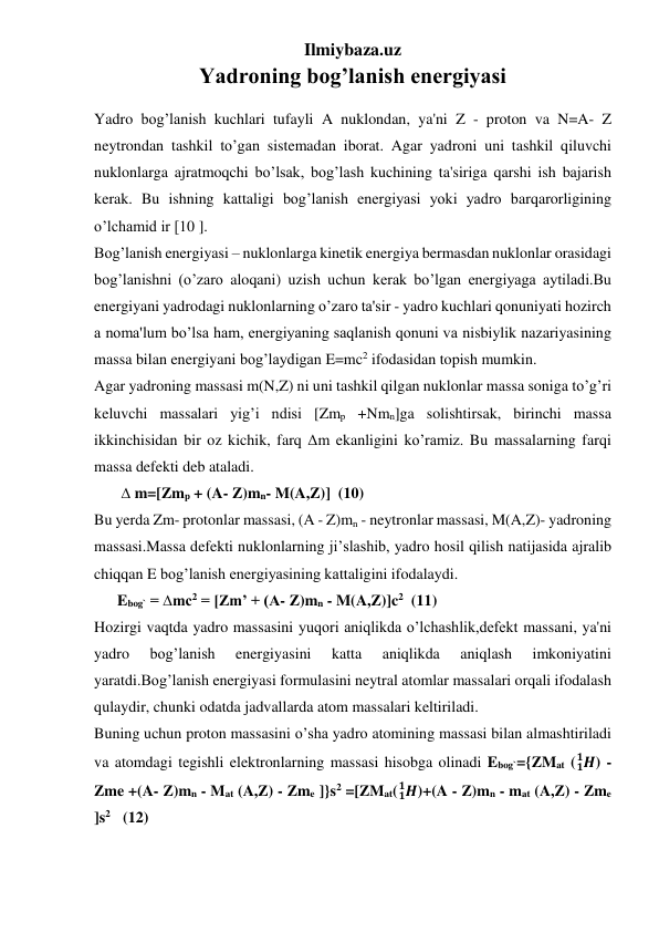 Ilmiybaza.uz 
Yadroning bog’lanish energiyasi 
Yadro bog’lanish kuchlari tufayli A nuklondan, ya'ni Z - proton va N=A- Z 
neytrondan tashkil to’gan sistemadan iborat. Agar yadroni uni tashkil qiluvchi 
nuklonlarga ajratmoqchi bo’lsak, bog’lash kuchining ta'siriga qarshi ish bajarish 
kerak. Bu ishning kattaligi bog’lanish energiyasi yoki yadro barqarorligining 
o’lchamid ir [10 ]. 
Bog’lanish energiyasi – nuklonlarga kinetik energiya bermasdan nuklonlar orasidagi 
bog’lanishni (o’zaro aloqani) uzish uchun kerak bo’lgan energiyaga aytiladi.Bu 
energiyani yadrodagi nuklonlarning o’zaro ta'sir - yadro kuchlari qonuniyati hozirch 
a noma'lum bo’lsa ham, energiyaning saqlanish qonuni va nisbiylik nazariyasining 
massa bilan energiyani bog’laydigan E=mc2 ifodasidan topish mumkin. 
Agar yadroning massasi m(N,Z) ni uni tashkil qilgan nuklonlar massa soniga to’g’ri 
keluvchi massalari yig’i ndisi [Zmp +Nmn]ga solishtirsak, birinchi massa 
ikkinchisidan bir oz kichik, farq Δm ekanligini ko’ramiz. Bu massalarning farqi 
massa defekti deb ataladi. 
       ∆ m=[Zmp + (A- Z)mn- M(A,Z)]  (10) 
Bu yerda Zm- protonlar massasi, (A - Z)mn - neytronlar massasi, M(A,Z)- yadroning 
massasi.Massa defekti nuklonlarning ji’slashib, yadro hosil qilish natijasida ajralib 
chiqqan E bog’lanish energiyasining kattaligini ifodalaydi. 
      Ebog` = ∆mc2 = [Zm’ + (A- Z)mn - M(A,Z)]c2  (11) 
Hozirgi vaqtda yadro massasini yuqori aniqlikda o’lchashlik,defekt massani, ya'ni 
yadro 
bog’lanish 
energiyasini 
katta 
aniqlikda 
aniqlash 
imkoniyatini 
yaratdi.Bog’lanish energiyasi formulasini neytral atomlar massalari orqali ifodalash 
qulaydir, chunki odatda jadvallarda atom massalari keltiriladi.  
Buning uchun proton massasini o’sha yadro atomining massasi bilan almashtiriladi 
va atomdagi tegishli elektronlarning massasi hisobga olinadi Ebog`={ZMat ( 𝑯
𝟏
𝟏 ) - 
Zme +(A- Z)mn - Mat (A,Z) - Zme ]}s2 =[ZMat( 𝑯
𝟏
𝟏 )+(A - Z)mn - mat (A,Z) - Zme 
]s2     (12) 
