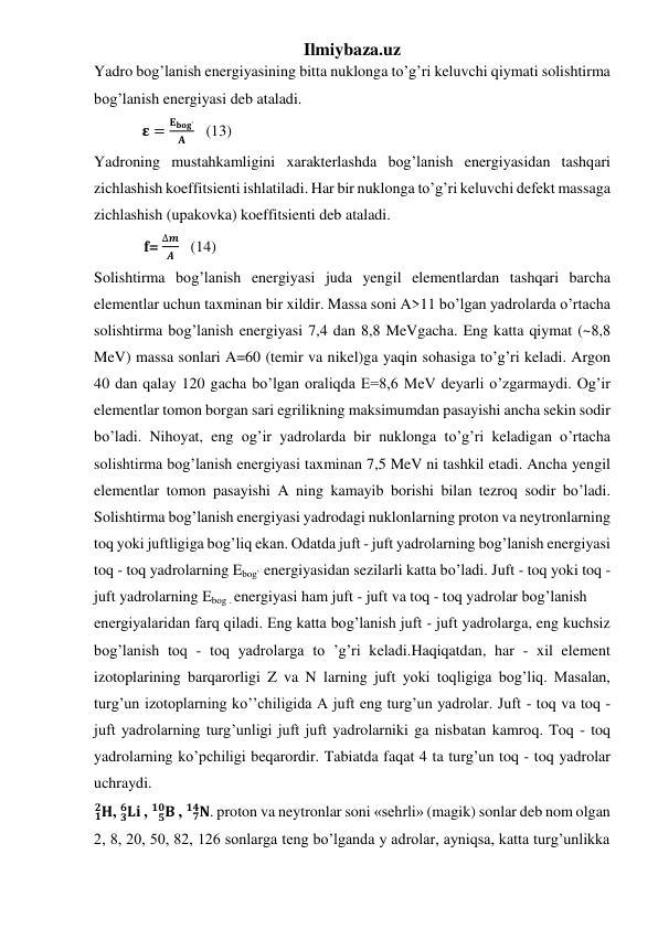 Ilmiybaza.uz 
Yadro bog’lanish energiyasining bitta nuklonga to’g’ri keluvchi qiymati solishtirma 
bog’lanish energiyasi deb ataladi. 
              𝛆 =
𝐄𝐛𝐨𝐠`
𝐀    (13) 
Yadroning mustahkamligini xarakterlashda bog’lanish energiyasidan tashqari 
zichlashish koeffitsienti ishlatiladi. Har bir nuklonga to’g’ri keluvchi defekt massaga 
zichlashish (upakovka) koeffitsienti deb ataladi. 
             f= 
∆𝒎
𝑨    (14) 
Solishtirma bog’lanish energiyasi juda yengil elementlardan tashqari barcha 
elementlar uchun taxminan bir xildir. Massa soni A>11 bo’lgan yadrolarda o’rtacha 
solishtirma bog’lanish energiyasi 7,4 dan 8,8 MeVgacha. Eng katta qiymat (~8,8 
MeV) massa sonlari A=60 (temir va nikel)ga yaqin sohasiga to’g’ri keladi. Argon 
40 dan qalay 120 gacha bo’lgan oraliqda E=8,6 MeV deyarli o’zgarmaydi. Og’ir 
elementlar tomon borgan sari egrilikning maksimumdan pasayishi ancha sekin sodir 
bo’ladi. Nihoyat, eng og’ir yadrolarda bir nuklonga to’g’ri keladigan o’rtacha 
solishtirma bog’lanish energiyasi taxminan 7,5 MeV ni tashkil etadi. Ancha yengil 
elementlar tomon pasayishi A ning kamayib borishi bilan tezroq sodir bo’ladi. 
Solishtirma bog’lanish energiyasi yadrodagi nuklonlarning proton va neytronlarning 
toq yoki juftligiga bog’liq ekan. Odatda juft - juft yadrolarning bog’lanish energiyasi 
toq - toq yadrolarning Ebog` energiyasidan sezilarli katta bo’ladi. Juft - toq yoki toq - 
juft yadrolarning Ebog . energiyasi ham juft - juft va toq - toq yadrolar bog’lanish  
energiyalaridan farq qiladi. Eng katta bog’lanish juft - juft yadrolarga, eng kuchsiz 
bog’lanish toq - toq yadrolarga to ’g’ri keladi.Haqiqatdan, har - xil element 
izotoplarining barqarorligi Z va N larning juft yoki toqligiga bog’liq. Masalan, 
turg’un izotoplarning ko’’chiligida A juft eng turg’un yadrolar. Juft - toq va toq - 
juft yadrolarning turg’unligi juft juft yadrolarniki ga nisbatan kamroq. Toq - toq 
yadrolarning ko’pchiligi beqarordir. Tabiatda faqat 4 ta turg’un toq - toq yadrolar 
uchraydi.  
𝟏𝐇
𝟐 , 𝐋𝐢
𝟑
𝟔
 , 
𝐁
𝟓
𝟏𝟎  , 
𝐍
𝟕
𝟏𝟒 . proton va neytronlar soni «sehrli» (magik) sonlar deb nom olgan 
2, 8, 20, 50, 82, 126 sonlarga teng bo’lganda y adrolar, ayniqsa, katta turg’unlikka 
