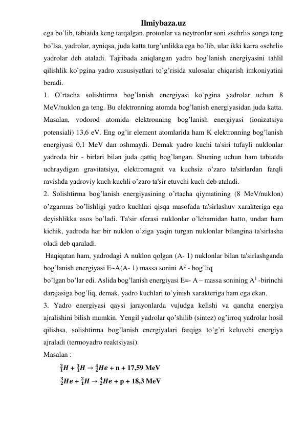 Ilmiybaza.uz 
ega bo’lib, tabiatda keng tarqalgan. protonlar va neytronlar soni «sehrli» songa teng 
bo’lsa, yadrolar, ayniqsa, juda katta turg’unlikka ega bo’lib, ular ikki karra «sehrli» 
yadrolar deb ataladi. Tajribada aniqlangan yadro bog’lanish energiyasini tahlil 
qilishlik ko`pgina yadro xususiyatlari to’g’risida xulosalar chiqarish imkoniyatini 
beradi. 
1. O’rtacha solishtirma bog’lanish energiyasi ko`pgina yadrolar uchun 8 
MeV/nuklon ga teng. Bu elektronning atomda bog’lanish energiyasidan juda katta. 
Masalan, vodorod atomida elektronning bog’lanish energiyasi (ionizatsiya 
potensiali) 13,6 eV. Eng og’ir element atomlarida ham K elektronning bog’lanish 
energiyasi 0,1 MeV dan oshmaydi. Demak yadro kuchi ta'siri tufayli nuklonlar 
yadroda bir - birlari bilan juda qattiq bog’langan. Shuning uchun ham tabiatda 
uchraydigan gravitatsiya, elektromagnit va kuchsiz o’zaro ta'sirlardan farqli 
ravishda yadroviy kuch kuchli o’zaro ta'sir etuvchi kuch deb ataladi. 
2. Solishtirma bog’lanish energiyasining o’rtacha qiymatining (8 MeV/nuklon) 
o’zgarmas bo’lishligi yadro kuchlari qisqa masofada ta'sirlashuv xarakteriga ega 
deyishlikka asos bo’ladi. Ta'sir sferasi nuklonlar o’lchamidan hatto, undan ham 
kichik, yadroda har bir nuklon o’ziga yaqin turgan nuklonlar bilangina ta'sirlasha 
oladi deb qaraladi. 
 Haqiqatan ham, yadrodagi A nuklon qolgan (A- 1) nuklonlar bilan ta'sirlashganda 
bog’lanish energiyasi E~A(A- 1) massa sonini A2 - bog’liq  
bo’lgan bo’lar edi. Aslida bog’lanish energiyasi E=- A – massa sonining A1 -birinchi 
darajasiga bog’liq, demak, yadro kuchlari to’yinish xarakteriga ham ega ekan. 
3. Yadro energiyasi qaysi jarayonlarda vujudga kelishi va qancha energiya 
ajralishini bilish mumkin. Yengil yadrolar qo’shilib (sintez) og’irroq yadrolar hosil 
qilishsa, solishtirma bog’lanish energiyalari farqiga to’g’ri keluvchi energiya 
ajraladi (termoyadro reaktsiyasi). 
Masalan :  
         𝑯
𝟏
𝟐  + 𝑯
𝟏
𝟑  → 𝑯𝒆
𝟐
𝟒
 + n + 17,59 MeV 
        𝑯𝒆
  𝟐
  𝟑
 + 𝑯
𝟏
𝟐  → 𝑯𝒆
𝟐
𝟒
 + p + 18,3 MeV 
