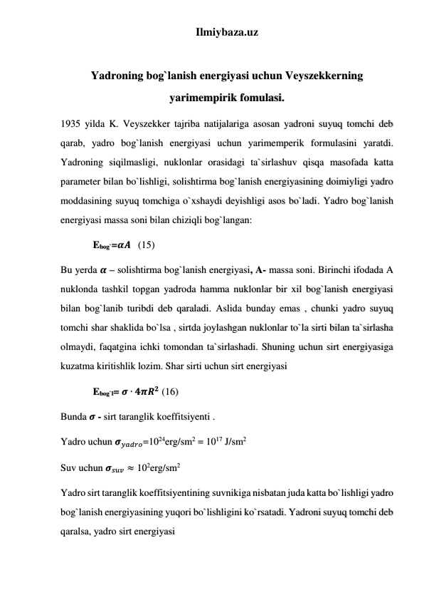 Ilmiybaza.uz 
 
Yadroning bog`lanish energiyasi uchun Veyszekkerning 
yarimempirik fomulasi. 
1935 yilda K. Veyszekker tajriba natijalariga asosan yadroni suyuq tomchi deb 
qarab, yadro bog`lanish energiyasi uchun yarimemperik formulasini yaratdi. 
Yadroning siqilmasligi, nuklonlar orasidagi ta`sirlashuv qisqa masofada katta 
parameter bilan bo`lishligi, solishtirma bog`lanish energiyasining doimiyligi yadro 
moddasining suyuq tomchiga o`xshaydi deyishligi asos bo`ladi. Yadro bog`lanish 
energiyasi massa soni bilan chiziqli bog`langan: 
             Ebog`=𝜶𝑨   (15) 
Bu yerda 𝜶 – solishtirma bog`lanish energiyasi, A- massa soni. Birinchi ifodada A 
nuklonda tashkil topgan yadroda hamma nuklonlar bir xil bog`lanish energiyasi 
bilan bog`lanib turibdi deb qaraladi. Aslida bunday emas , chunki yadro suyuq 
tomchi shar shaklida bo`lsa , sirtda joylashgan nuklonlar to`la sirti bilan ta`sirlasha 
olmaydi, faqatgina ichki tomondan ta`sirlashadi. Shuning uchun sirt energiyasiga 
kuzatma kiritishlik lozim. Shar sirti uchun sirt energiyasi  
             Ebog`l= 𝝈 ∙ 𝟒𝝅𝑹𝟐 (16) 
Bunda 𝝈 - sirt taranglik koeffitsiyenti . 
Yadro uchun 𝝈𝑦𝑎𝑑𝑟𝑜=1024erg/sm2 = 1017 J/sm2 
Suv uchun 𝝈𝑠𝑢𝑣 ≈ 102erg/sm2 
Yadro sirt taranglik koeffitsiyentining suvnikiga nisbatan juda katta bo`lishligi yadro 
bog`lanish energiyasining yuqori bo`lishligini ko`rsatadi. Yadroni suyuq tomchi deb 
qaralsa, yadro sirt energiyasi 
