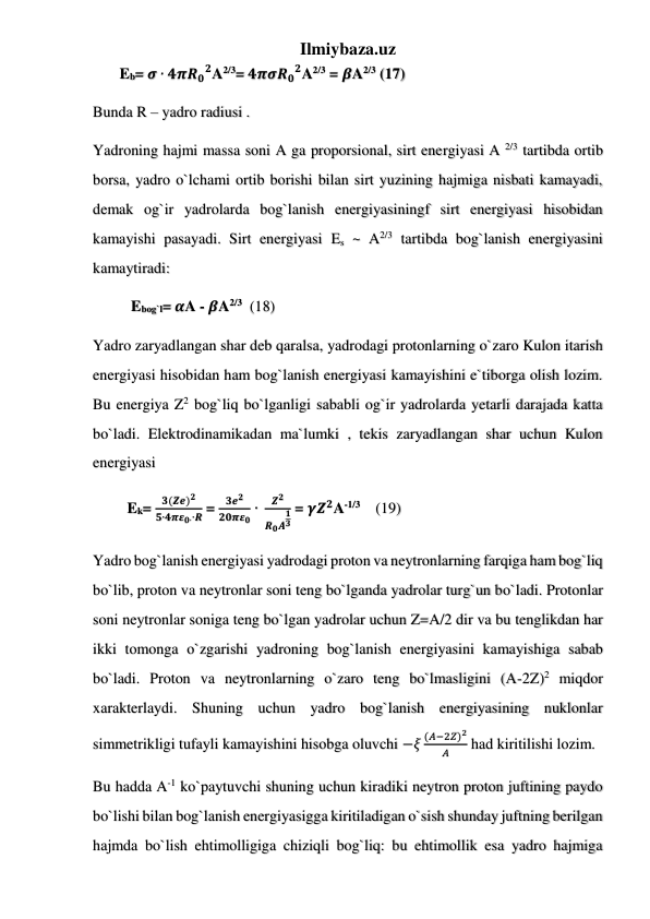 Ilmiybaza.uz 
       Eb= 𝝈 ∙ 𝟒𝝅𝑹𝟎
𝟐A2/3= 𝟒𝝅𝝈𝑹𝟎
𝟐A2/3 = 𝜷A2/3 (17) 
Bunda R – yadro radiusi .  
Yadroning hajmi massa soni A ga proporsional, sirt energiyasi A 2/3 tartibda ortib 
borsa, yadro o`lchami ortib borishi bilan sirt yuzining hajmiga nisbati kamayadi, 
demak og`ir yadrolarda bog`lanish energiyasiningf sirt energiyasi hisobidan 
kamayishi pasayadi. Sirt energiyasi Es ~ A2/3 tartibda bog`lanish energiyasini 
kamaytiradi: 
          Ebog`l= 𝜶A - 𝜷A2/3  (18) 
Yadro zaryadlangan shar deb qaralsa, yadrodagi protonlarning o`zaro Kulon itarish 
energiyasi hisobidan ham bog`lanish energiyasi kamayishini e`tiborga olish lozim. 
Bu energiya Z2 bog`liq bo`lganligi sababli og`ir yadrolarda yetarli darajada katta 
bo`ladi. Elektrodinamikadan ma`lumki , tekis zaryadlangan shar uchun Kulon 
energiyasi  
         Ek= 
𝟑(𝒁𝒆)𝟐
𝟓∙𝟒𝝅𝜺𝟎∙∙𝑹 = 
𝟑𝒆𝟐
𝟐𝟎𝝅𝜺𝟎 ∙ 
𝒁𝟐
𝑹𝟎𝑨
𝟏
𝟑
 = 𝜸𝒁𝟐A-1/3    (19) 
Yadro bog`lanish energiyasi yadrodagi proton va neytronlarning farqiga ham bog`liq 
bo`lib, proton va neytronlar soni teng bo`lganda yadrolar turg`un bo`ladi. Protonlar 
soni neytronlar soniga teng bo`lgan yadrolar uchun Z=A/2 dir va bu tenglikdan har 
ikki tomonga o`zgarishi yadroning bog`lanish energiyasini kamayishiga sabab 
bo`ladi. Proton va neytronlarning o`zaro teng bo`lmasligini (A-2Z)2 miqdor 
xarakterlaydi. Shuning uchun yadro bog`lanish energiyasining nuklonlar 
simmetrikligi tufayli kamayishini hisobga oluvchi −𝜉
(𝐴−2𝑍)2
𝐴
 had kiritilishi lozim.  
Bu hadda A-1 ko`paytuvchi shuning uchun kiradiki neytron proton juftining paydo 
bo`lishi bilan bog`lanish energiyasigga kiritiladigan o`sish shunday juftning berilgan 
hajmda bo`lish ehtimolligiga chiziqli bog`liq: bu ehtimollik esa yadro hajmiga 
