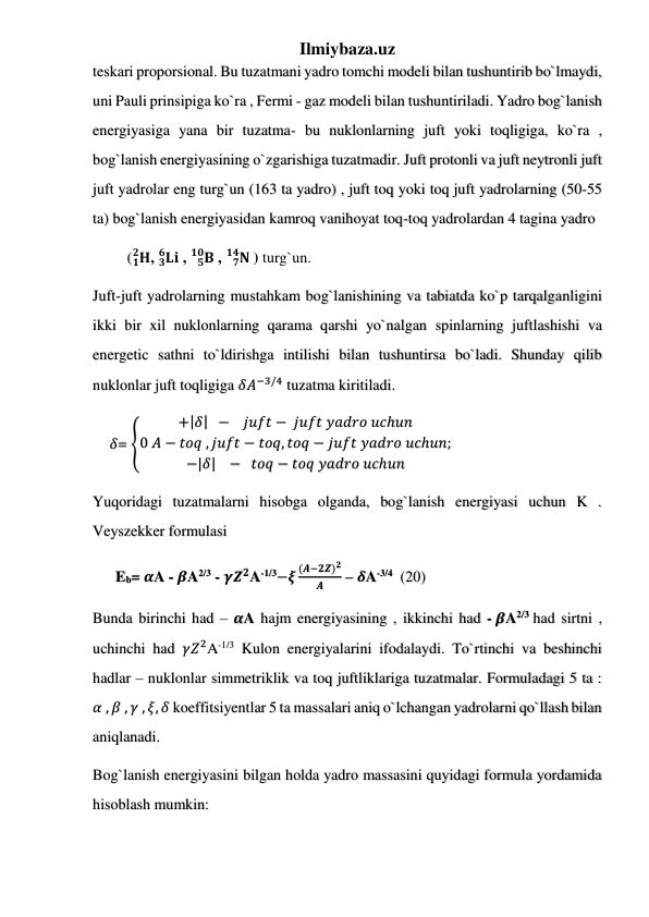 Ilmiybaza.uz 
teskari proporsional. Bu tuzatmani yadro tomchi modeli bilan tushuntirib bo`lmaydi, 
uni Pauli prinsipiga ko`ra , Fermi - gaz modeli bilan tushuntiriladi. Yadro bog`lanish 
energiyasiga yana bir tuzatma- bu nuklonlarning juft yoki toqligiga, ko`ra , 
bog`lanish energiyasining o`zgarishiga tuzatmadir. Juft protonli va juft neytronli juft 
juft yadrolar eng turg`un (163 ta yadro) , juft toq yoki toq juft yadrolarning (50-55 
ta) bog`lanish energiyasidan kamroq vanihoyat toq-toq yadrolardan 4 tagina yadro  
         ( 𝐇
𝟏
𝟐 , 𝐋𝐢
𝟑
𝟔
 , 
𝐁
𝟓
𝟏𝟎  , 
𝐍
𝟕
𝟏𝟒  ) turg`un.  
Juft-juft yadrolarning mustahkam bog`lanishining va tabiatda ko`p tarqalganligini 
ikki bir xil nuklonlarning qarama qarshi yo`nalgan spinlarning juftlashishi va 
energetic sathni to`ldirishga intilishi bilan tushuntirsa bo`ladi. Shunday qilib 
nuklonlar juft toqligiga 𝛿𝐴−3/4 tuzatma kiritiladi.  
     𝛿= ቐ
+ȁ𝛿ȁ  −    𝑗𝑢𝑓𝑡 −  𝑗𝑢𝑓𝑡 𝑦𝑎𝑑𝑟𝑜 𝑢𝑐ℎ𝑢𝑛
0 𝐴 − 𝑡𝑜𝑞 , 𝑗𝑢𝑓𝑡 − 𝑡𝑜𝑞, 𝑡𝑜𝑞 − 𝑗𝑢𝑓𝑡 𝑦𝑎𝑑𝑟𝑜 𝑢𝑐ℎ𝑢𝑛;
−ȁ𝛿ȁ   −   𝑡𝑜𝑞 − 𝑡𝑜𝑞 𝑦𝑎𝑑𝑟𝑜 𝑢𝑐ℎ𝑢𝑛
 
Yuqoridagi tuzatmalarni hisobga olganda, bog`lanish energiyasi uchun K . 
Veyszekker formulasi  
      Eb= 𝜶A - 𝜷A2/3 - 𝜸𝒁𝟐A-1/3−𝝃
(𝑨−𝟐𝒁)𝟐
𝑨
 – 𝜹A-3/4  (20) 
Bunda birinchi had – 𝜶A hajm energiyasining , ikkinchi had - 𝜷A2/3 had sirtni , 
uchinchi had 𝛾𝑍2A-1/3 Kulon energiyalarini ifodalaydi. To`rtinchi va beshinchi 
hadlar – nuklonlar simmetriklik va toq juftliklariga tuzatmalar. Formuladagi 5 ta : 
𝛼 , 𝛽 , 𝛾 , 𝜉, 𝛿 koeffitsiyentlar 5 ta massalari aniq o`lchangan yadrolarni qo`llash bilan 
aniqlanadi.  
Bog`lanish energiyasini bilgan holda yadro massasini quyidagi formula yordamida 
hisoblash mumkin: 
