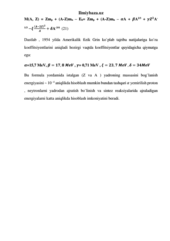 Ilmiybaza.uz 
M(A, Z) = Zmp + (A-Z)mn – Eb= Zmp + (A-Z)mn – 𝜶A + 𝜷A2/3 + 𝜸𝒁𝟐A-
1/3 −𝝃
(𝑨−𝟐𝒁)𝟐
𝑨
+ 𝜹A-3/4  (21) 
Dastlab , 1954 yilda Amerikalik fizik Grin ko`plab tajriba natijalariga ko`ra 
koeffitsiyentlarini aniqladi hozirgi vaqtda koeffitsiyentlar quyidagicha qiymatga 
ega: 
𝜶=15,7 MeV, 𝜷 = 𝟏𝟕, 𝟖 𝑴𝒆𝑽 , 𝜸= 0,71 MeV , 𝝃 = 𝟐𝟑, 𝟕 𝑴𝒆𝑽 , 𝜹 = 𝟑𝟒𝑴𝒆𝑽 
Bu formula yordamida istalgan (Z va A ) yadroning massasini bog`lanish 
energiyasini ~ 10 -4 aniqlikda hisoblash mumkin bundan tashqari 𝛼 yemirilish proton 
, neytronlarni yadrodan ajratish bo`linish va sintez reaksiyalarida ajraladigan 
energiyalarni katta aniqlikda hisoblash imkoniyatini beradi.  
 
 
 
 
 
 
 
 
 
 
 
 
