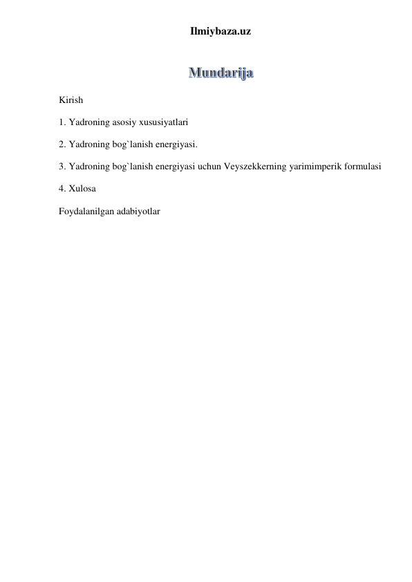 Ilmiybaza.uz 
 
 
Kirish  
1. Yadroning asosiy xususiyatlari 
2. Yadroning bog`lanish energiyasi. 
3. Yadroning bog`lanish energiyasi uchun Veyszekkerning yarimimperik formulasi  
4. Xulosa 
Foydalanilgan adabiyotlar 
 
 
 
 
 
 
 
 
 
 
 
 
 
 
