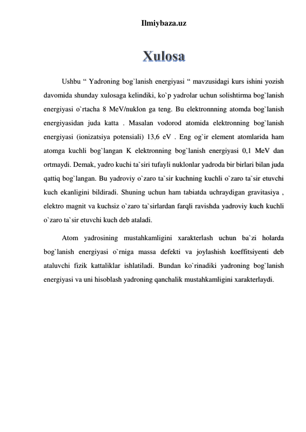 Ilmiybaza.uz 
 
Ushbu “ Yadroning bog`lanish energiyasi “ mavzusidagi kurs ishini yozish 
davomida shunday xulosaga kelindiki, ko`p yadrolar uchun solishtirma bog`lanish 
energiyasi o`rtacha 8 MeV/nuklon ga teng. Bu elektronnning atomda bog`lanish 
energiyasidan juda katta . Masalan vodorod atomida elektronning bog`lanish 
energiyasi (ionizatsiya potensiali) 13,6 eV . Eng og`ir element atomlarida ham 
atomga kuchli bog`langan K elektronning bog`lanish energiyasi 0,1 MeV dan 
ortmaydi. Demak, yadro kuchi ta`siri tufayli nuklonlar yadroda bir birlari bilan juda 
qattiq bog`langan. Bu yadroviy o`zaro ta`sir kuchning kuchli o`zaro ta`sir etuvchi 
kuch ekanligini bildiradi. Shuning uchun ham tabiatda uchraydigan gravitasiya , 
elektro magnit va kuchsiz o`zaro ta`sirlardan farqli ravishda yadroviy kuch kuchli 
o`zaro ta`sir etuvchi kuch deb ataladi.  
Atom yadrosining mustahkamligini xarakterlash uchun ba`zi holarda 
bog`lanish energiyasi o`rniga massa defekti va joylashish koeffitsiyenti deb 
ataluvchi fizik kattaliklar ishlatiladi. Bundan ko`rinadiki yadroning bog`lanish 
energiyasi va uni hisoblash yadroning qanchalik mustahkamligini xarakterlaydi. 
 
 
 
 
 
 
