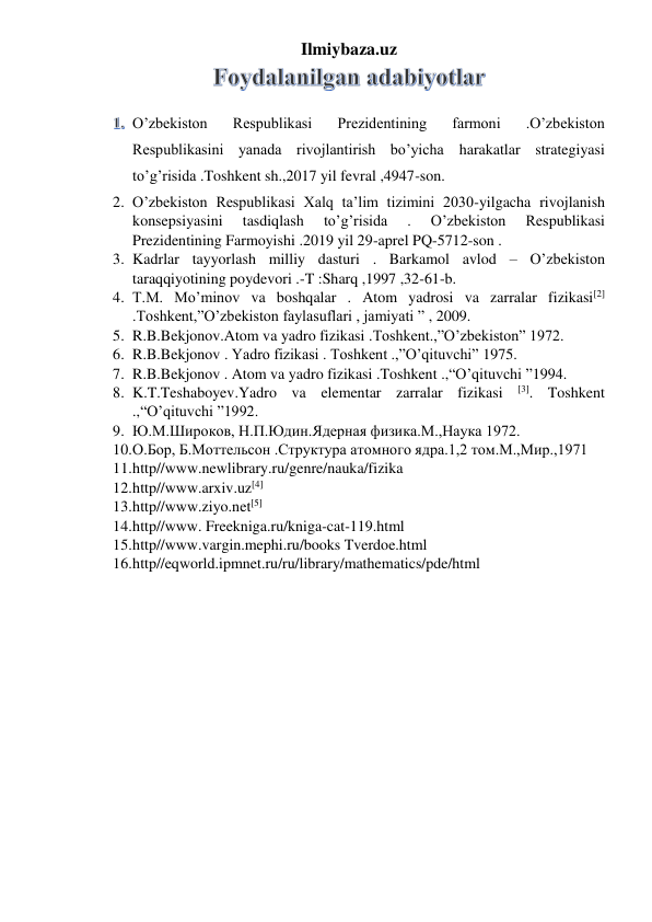 Ilmiybaza.uz 
 
 O’zbekiston 
Respublikasi 
Prezidentining 
farmoni 
.O’zbekiston 
Respublikasini yanada rivojlantirish bo’yicha harakatlar strategiyasi 
to’g’risida .Toshkent sh.,2017 yil fevral ,4947-son. 
2. O’zbekiston Respublikasi Xalq ta’lim tizimini 2030-yilgacha rivojlanish 
konsepsiyasini 
tasdiqlash 
to’g’risida 
. 
O’zbekiston 
Respublikasi 
Prezidentining Farmoyishi .2019 yil 29-aprel PQ-5712-son . 
3. Kadrlar tayyorlash milliy dasturi . Barkamol avlod – O’zbekiston 
taraqqiyotining poydevori .-T :Sharq ,1997 ,32-61-b.  
4. T.M. Mo’minov va boshqalar . Atom yadrosi va zarralar fizikasi[2] 
.Toshkent,”O’zbekiston faylasuflari , jamiyati ” , 2009. 
5. R.B.Bekjonov.Atom va yadro fizikasi .Toshkent.,”O’zbekiston” 1972. 
6. R.B.Bekjonov . Yadro fizikasi . Toshkent .,”O’qituvchi” 1975.  
7. R.B.Bekjonov . Atom va yadro fizikasi .Toshkent .,“O’qituvchi ”1994. 
8. K.T.Teshaboyev.Yadro va elementar zarralar fizikasi 
[3]. Toshkent 
.,“O’qituvchi ”1992. 
9. Ю.М.Широков, Н.П.Юдин.Ядерная физика.М.,Наука 1972. 
10. О.Бор, Б.Моттельсон .Структура атомного ядра.1,2 том.М.,Мир.,1971 
11. http//www.newlibrary.ru/genre/nauka/fizika 
12. http//www.arxiv.uz[4] 
13. http//www.ziyo.net[5] 
14. http//www. Freekniga.ru/kniga-cat-119.html 
15. http//www.vargin.mephi.ru/books Tverdoe.html 
16. http//eqworld.ipmnet.ru/ru/library/mathematics/pde/html 
 
 
