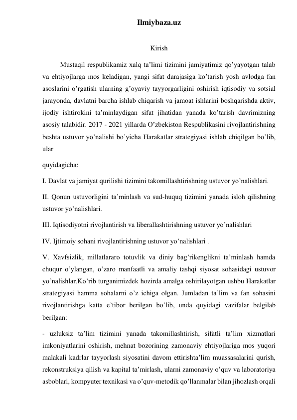 Ilmiybaza.uz 
 
Kirish 
Mustaqil respublikamiz xalq ta’limi tizimini jamiyatimiz qo’yayotgan talab 
va ehtiyojlarga mos keladigan, yangi sifat darajasiga ko’tarish yosh avlodga fan 
asoslarini o’rgatish ularning g’oyaviy tayyorgarligini oshirish iqtisodiy va sotsial 
jarayonda, davlatni barcha ishlab chiqarish va jamoat ishlarini boshqarishda aktiv, 
ijodiy ishtirokini ta’minlaydigan sifat jihatidan yanada ko’tarish davrimizning 
asosiy talabidir. 2017 - 2021 yillarda O’zbekiston Respublikasini rivojlantirishning 
beshta ustuvor yo’nalishi bo’yicha Harakatlar strategiyasi ishlab chiqilgan bo’lib, 
ular 
quyidagicha: 
I. Davlat va jamiyat qurilishi tizimini takomillashtirishning ustuvor yo’nalishlari. 
II. Qonun ustuvorligini ta’minlash va sud-huquq tizimini yanada isloh qilishning 
ustuvor yo’nalishlari. 
III. Iqtisodiyotni rivojlantirish va liberallashtirishning ustuvor yo’nalishlari 
IV. Ijtimoiy sohani rivojlantirishning ustuvor yo’nalishlari . 
V. Xavfsizlik, millatlararo totuvlik va diniy bag’rikenglikni ta’minlash hamda 
chuqur o’ylangan, o’zaro manfaatli va amaliy tashqi siyosat sohasidagi ustuvor 
yo’nalishlar.Ko’rib turganimizdek hozirda amalga oshirilayotgan ushbu Harakatlar 
strategiyasi hamma sohalarni o’z ichiga olgan. Jumladan ta’lim va fan sohasini 
rivojlantirishga katta e’tibor berilgan bo’lib, unda quyidagi vazifalar belgilab 
berilgan:  
- uzluksiz ta’lim tizimini yanada takomillashtirish, sifatli ta’lim xizmatlari 
imkoniyatlarini oshirish, mehnat bozorining zamonaviy ehtiyojlariga mos yuqori 
malakali kadrlar tayyorlash siyosatini davom ettirishta’lim muassasalarini qurish, 
rekonstruksiya qilish va kapital ta’mirlash, ularni zamonaviy o’quv va laboratoriya 
asboblari, kompyuter texnikasi va o’quv-metodik qo’llanmalar bilan jihozlash orqali 
