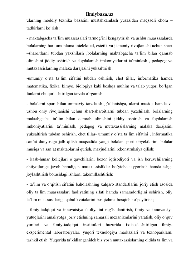 Ilmiybaza.uz 
ularning moddiy texnika bazasini mustahkamlash yuzasidan maqsadli chora –
tadbirlarni ko’rish ;  
- maktabgacha ta’lim muassasalari tarmog’ini kengaytirish va ushbu muassasalarda 
bolalarning har tomonlama intelektual, estetik va jismoniy rivojlanishi uchun shart 
–sharoitlarni tubdan yaxshilash ,bolalarning maktabgacha ta’lim bilan qamrab 
olinishini jiddiy oshirish va foydalanish imkoniyatlarini ta’minlash , pedagog va 
mutaxassislarning malaka darajasini yuksaltirish; 
-umumiy o’rta ta’lim sifatini tubdan oshirish, chet tillar, informatika hamda 
matematika, fizika, kimyo, biologiya kabi boshqa muhim va talab yuqori bo’lgan 
fanlarni chuqurlashtirilgan tarzda o’rganish; 
- bolalarni sport bilan ommaviy tarzda shug’ullanishga, ularni musiqa hamda va 
ushbu oniy rivojlanishi uchun shart-sharoitlarni tubdan yaxshilash, bolalarning 
maktabgacha ta’lim bilan qamrab olinishini jiddiy oshirish va foydalanish 
imkoniyatlarini ta’minlash, pedagog va mutaxassislarning malaka darajasini 
yuksaltirish tubdan oshirish, chet tillar- umumiy o’rta ta’lim sifatini , informatika 
san’at dunyosiga jalb qilish maqsadida yangi bolalar sporti obyektlarini, bolalar 
musiqa va san’at maktablarini qurish, mavjudlarini rekonstruksiya qilish; 
- kasb-hunar kollejlari o’quvchilarini bozor iqtisodiyoti va ish beruvchilarning 
ehtiyojlariga javob beradigan mutaxassisliklar bo’yicha tayyorlash hamda ishga 
joylashtirish borasidagi ishlarni takomillashtirish; 
- ta’lim va o’qitish sifatini baholashning xalqaro standartlarini joriy etish asosida 
oliy ta’lim muassasalari faoliyatining sifati hamda samaradorligini oshirish, oliy 
ta’lim muassasalariga qabul kvotalarini bosqichma-bosqich ko’paytirish; 
- ilmiy-tadqiqot va innovatsiya faoliyatini rag’batlantirish, ilmiy va innovatsiya 
yutuqlarini amaliyotga joriy etishning samarali mexanizmlarini yaratish, oliy o’quv 
yurtlari 
va 
ilmiy-tadqiqot 
institutlari 
huzurida 
ixtisoslashtirilgan 
ilmiy-
eksperimental laboratoriyalar, yuqori texnologiya markazlari va texnoparklarni 
tashkil etish. Yuqorida ta’kidlanganidek biz yosh mutaxassislarning oldida ta’lim va 
