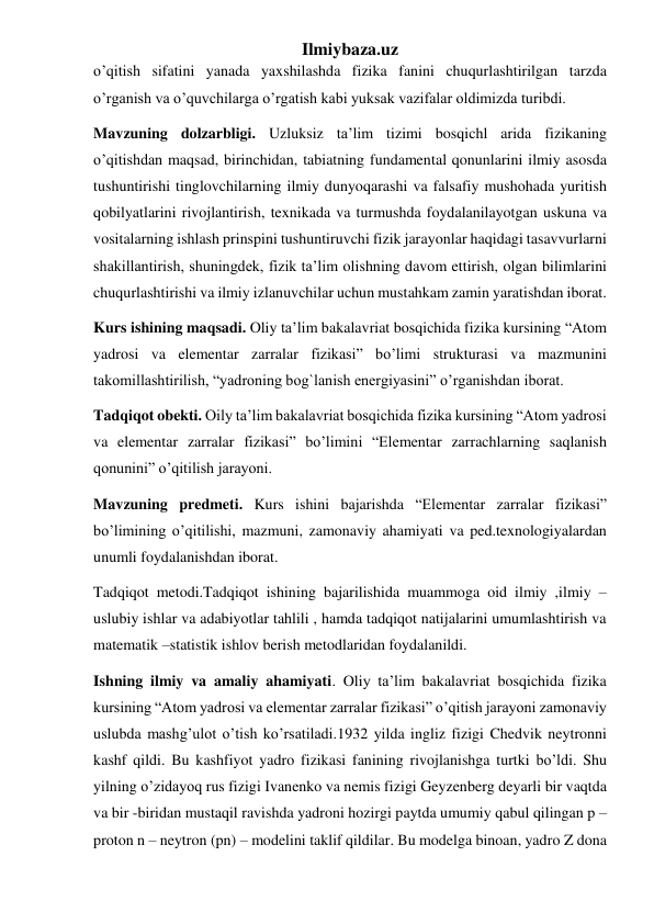 Ilmiybaza.uz 
o’qitish sifatini yanada yaxshilashda fizika fanini chuqurlashtirilgan tarzda 
o’rganish va o’quvchilarga o’rgatish kabi yuksak vazifalar oldimizda turibdi. 
Mavzuning dolzarbligi. Uzluksiz ta’lim tizimi bosqichl arida fizikaning 
o’qitishdan maqsad, birinchidan, tabiatning fundamental qonunlarini ilmiy asosda 
tushuntirishi tinglovchilarning ilmiy dunyoqarashi va falsafiy mushohada yuritish 
qobilyatlarini rivojlantirish, texnikada va turmushda foydalanilayotgan uskuna va 
vositalarning ishlash prinspini tushuntiruvchi fizik jarayonlar haqidagi tasavvurlarni 
shakillantirish, shuningdek, fizik ta’lim olishning davom ettirish, olgan bilimlarini 
chuqurlashtirishi va ilmiy izlanuvchilar uchun mustahkam zamin yaratishdan iborat. 
Kurs ishining maqsadi. Oliy ta’lim bakalavriat bosqichida fizika kursining “Atom 
yadrosi va elementar zarralar fizikasi” bo’limi strukturasi va mazmunini 
takomillashtirilish, “yadroning bog`lanish energiyasini” o’rganishdan iborat. 
Tadqiqot obekti. Oily ta’lim bakalavriat bosqichida fizika kursining “Atom yadrosi 
va elementar zarralar fizikasi” bo’limini “Elementar zarrachlarning saqlanish 
qonunini” o’qitilish jarayoni. 
Mavzuning predmeti. Kurs ishini bajarishda “Elementar zarralar fizikasi” 
bo’limining o’qitilishi, mazmuni, zamonaviy ahamiyati va ped.texnologiyalardan 
unumli foydalanishdan iborat.  
Tadqiqot metodi.Tadqiqot ishining bajarilishida muammoga oid ilmiy ,ilmiy –
uslubiy ishlar va adabiyotlar tahlili , hamda tadqiqot natijalarini umumlashtirish va 
matematik –statistik ishlov berish metodlaridan foydalanildi. 
Ishning ilmiy va amaliy ahamiyati. Oliy ta’lim bakalavriat bosqichida fizika 
kursining “Atom yadrosi va elementar zarralar fizikasi” o’qitish jarayoni zamonaviy 
uslubda mashg’ulot o’tish ko’rsatiladi.1932 yilda ingliz fizigi Chedvik neytronni 
kashf qildi. Bu kashfiyot yadro fizikasi fanining rivojlanishga turtki bo’ldi. Shu 
yilning o’zidayoq rus fizigi Ivanenko va nemis fizigi Geyzenberg deyarli bir vaqtda 
va bir -biridan mustaqil ravishda yadroni hozirgi paytda umumiy qabul qilingan p – 
proton n – neytron (pn) – modelini taklif qildilar. Bu modelga binoan, yadro Z dona 
