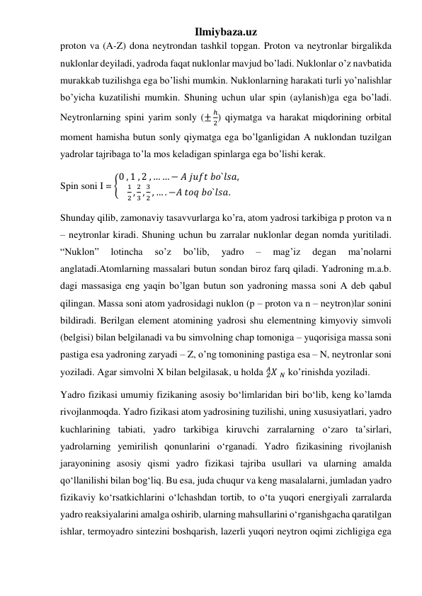 Ilmiybaza.uz 
proton va (A-Z) dona neytrondan tashkil topgan. Proton va neytronlar birgalikda 
nuklonlar deyiladi, yadroda faqat nuklonlar mavjud bo’ladi. Nuklonlar o’z navbatida 
murakkab tuzilishga ega bo’lishi mumkin. Nuklonlarning harakati turli yo’nalishlar 
bo’yicha kuzatilishi mumkin. Shuning uchun ular spin (aylanish)ga ega bo’ladi. 
Neytronlarning spini yarim sonly (±
ℎ
2) qiymatga va harakat miqdorining orbital 
moment hamisha butun sonly qiymatga ega bo’lganligidan A nuklondan tuzilgan 
yadrolar tajribaga to’la mos keladigan spinlarga ega bo’lishi kerak. 
Spin soni I = {
0 , 1 , 2 , … … − 𝐴 𝑗𝑢𝑓𝑡 𝑏𝑜`𝑙𝑠𝑎,
1
2 ,
2
3 ,
3
2 , … . −𝐴 𝑡𝑜𝑞 𝑏𝑜`𝑙𝑠𝑎.
 
Shunday qilib, zamonaviy tasavvurlarga ko’ra, atom yadrosi tarkibiga p proton va n 
– neytronlar kiradi. Shuning uchun bu zarralar nuklonlar degan nomda yuritiladi. 
“Nuklon” 
lotincha 
so’z 
bo’lib, 
yadro 
– 
mag’iz 
degan 
ma’nolarni 
anglatadi.Atomlarning massalari butun sondan biroz farq qiladi. Yadroning m.a.b. 
dagi massasiga eng yaqin bo’lgan butun son yadroning massa soni A deb qabul 
qilingan. Massa soni atom yadrosidagi nuklon (p – proton va n – neytron)lar sonini 
bildiradi. Berilgan element atomining yadrosi shu elementning kimyoviy simvoli 
(belgisi) bilan belgilanadi va bu simvolning chap tomoniga – yuqorisiga massa soni 
pastiga esa yadroning zaryadi – Z, o’ng tomonining pastiga esa – N, neytronlar soni 
yoziladi. Agar simvolni X bilan belgilasak, u holda 𝑋
𝑍
𝐴  𝑁 ko’rinishda yoziladi. 
Yadro fizikasi umumiy fizikaning asosiy bo‘limlaridan biri bo‘lib, keng ko’lamda 
rivojlanmoqda. Yadro fizikasi atom yadrosining tuzilishi, uning xususiyatlari, yadro 
kuchlarining tabiati, yadro tarkibiga kiruvchi zarralarning o‘zaro ta’sirlari, 
yadrolarning yemirilish qonunlarini o‘rganadi. Yadro fizikasining rivojlanish 
jarayonining asosiy qismi yadro fizikasi tajriba usullari va ularning amalda 
qo‘llanilishi bilan bog‘liq. Bu esa, juda chuqur va keng masalalarni, jumladan yadro 
fizikaviy ko‘rsatkichlarini o‘lchashdan tortib, to o‘ta yuqori energiyali zarralarda 
yadro reaksiyalarini amalga oshirib, ularning mahsullarini o‘rganishgacha qaratilgan 
ishlar, termoyadro sintezini boshqarish, lazerli yuqori neytron oqimi zichligiga ega 
