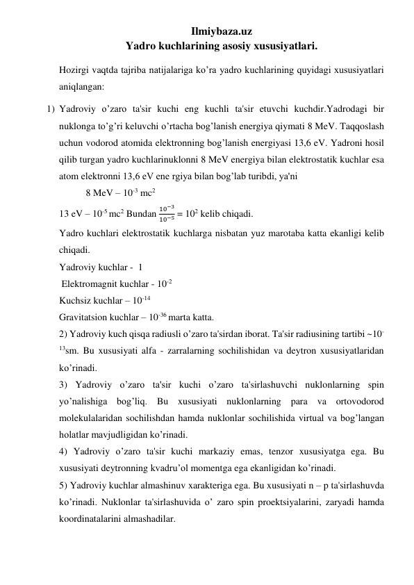 Ilmiybaza.uz 
Yadro kuchlarining asosiy xususiyatlari. 
Hozirgi vaqtda tajriba natijalariga ko’ra yadro kuchlarining quyidagi xususiyatlari 
aniqlangan: 
1) Yadroviy o’zaro ta'sir kuchi eng kuchli ta'sir etuvchi kuchdir.Yadrodagi bir 
nuklonga to’g’ri keluvchi o’rtacha bog’lanish energiya qiymati 8 MeV. Taqqoslash 
uchun vodorod atomida elektronning bog’lanish energiyasi 13,6 eV. Yadroni hosil 
qilib turgan yadro kuchlarinuklonni 8 MeV energiya bilan elektrostatik kuchlar esa 
atom elektronni 13,6 eV ene rgiya bilan bog’lab turibdi, ya'ni  
           8 MeV – 10-3 mc2 
13 eV – 10-5 mc2 Bundan 
10−3
10−5 = 102 kelib chiqadi.  
Yadro kuchlari elektrostatik kuchlarga nisbatan yuz marotaba katta ekanligi kelib 
chiqadi. 
Yadroviy kuchlar -  1   
 Elektromagnit kuchlar - 10-2 
Kuchsiz kuchlar – 10-14  
Gravitatsion kuchlar – 10-36 marta katta. 
2) Yadroviy kuch qisqa radiusli o’zaro ta'sirdan iborat. Ta'sir radiusining tartibi ~10-
13sm. Bu xususiyati alfa - zarralarning sochilishidan va deytron xususiyatlaridan 
ko’rinadi. 
3) Yadroviy o’zaro ta'sir kuchi o’zaro ta'sirlashuvchi nuklonlarning spin 
yo’nalishiga bog’liq. Bu xususiyati nuklonlarning para va ortovodorod 
molekulalaridan sochilishdan hamda nuklonlar sochilishida virtual va bog’langan 
holatlar mavjudligidan ko’rinadi. 
4) Yadroviy o’zaro ta'sir kuchi markaziy emas, tenzor xususiyatga ega. Bu 
xususiyati deytronning kvadru’ol momentga ega ekanligidan ko’rinadi. 
5) Yadroviy kuchlar almashinuv xarakteriga ega. Bu xususiyati n – p ta'sirlashuvda 
ko’rinadi. Nuklonlar ta'sirlashuvida o’ zaro spin proektsiyalarini, zaryadi hamda 
koordinatalarini almashadilar. 
