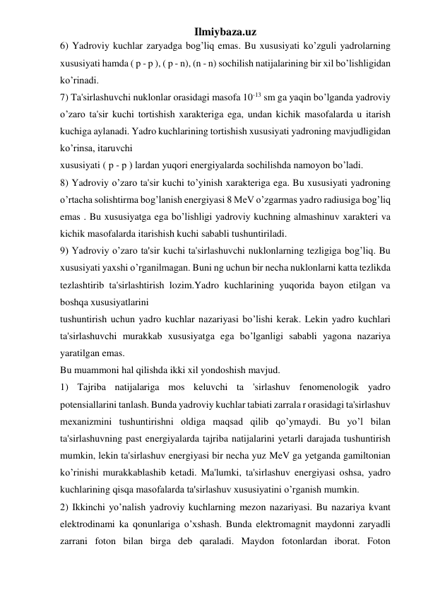 Ilmiybaza.uz 
6) Yadroviy kuchlar zaryadga bog’liq emas. Bu xususiyati ko’zguli yadrolarning 
xususiyati hamda ( p - p ), ( p - n), (n - n) sochilish natijalarining bir xil bo’lishligidan 
ko’rinadi. 
7) Ta'sirlashuvchi nuklonlar orasidagi masofa 10-13 sm ga yaqin bo’lganda yadroviy 
o’zaro ta'sir kuchi tortishish xarakteriga ega, undan kichik masofalarda u itarish 
kuchiga aylanadi. Yadro kuchlarining tortishish xususiyati yadroning mavjudligidan 
ko’rinsa, itaruvchi  
xususiyati ( p - p ) lardan yuqori energiyalarda sochilishda namoyon bo’ladi. 
8) Yadroviy o’zaro ta'sir kuchi to’yinish xarakteriga ega. Bu xususiyati yadroning 
o’rtacha solishtirma bog’lanish energiyasi 8 MeV o’zgarmas yadro radiusiga bog’liq 
emas . Bu xususiyatga ega bo’lishligi yadroviy kuchning almashinuv xarakteri va 
kichik masofalarda itarishish kuchi sababli tushuntiriladi. 
9) Yadroviy o’zaro ta'sir kuchi ta'sirlashuvchi nuklonlarning tezligiga bog’liq. Bu 
xususiyati yaxshi o’rganilmagan. Buni ng uchun bir necha nuklonlarni katta tezlikda 
tezlashtirib ta'sirlashtirish lozim.Yadro kuchlarining yuqorida bayon etilgan va 
boshqa xususiyatlarini  
tushuntirish uchun yadro kuchlar nazariyasi bo’lishi kerak. Lekin yadro kuchlari 
ta'sirlashuvchi murakkab xususiyatga ega bo’lganligi sababli yagona nazariya 
yaratilgan emas. 
Bu muammoni hal qilishda ikki xil yondoshish mavjud. 
1) Tajriba natijalariga mos keluvchi ta 'sirlashuv fenomenologik yadro 
potensiallarini tanlash. Bunda yadroviy kuchlar tabiati zarrala r orasidagi ta'sirlashuv 
mexanizmini tushuntirishni oldiga maqsad qilib qo’ymaydi. Bu yo’l bilan 
ta'sirlashuvning past energiyalarda tajriba natijalarini yetarli darajada tushuntirish 
mumkin, lekin ta'sirlashuv energiyasi bir necha yuz MeV ga yetganda gamiltonian 
ko’rinishi murakkablashib ketadi. Ma'lumki, ta'sirlashuv energiyasi oshsa, yadro 
kuchlarining qisqa masofalarda ta'sirlashuv xususiyatini o’rganish mumkin. 
2) Ikkinchi yo’nalish yadroviy kuchlarning mezon nazariyasi. Bu nazariya kvant 
elektrodinami ka qonunlariga o’xshash. Bunda elektromagnit maydonni zaryadli 
zarrani foton bilan birga deb qaraladi. Maydon fotonlardan iborat. Foton 
