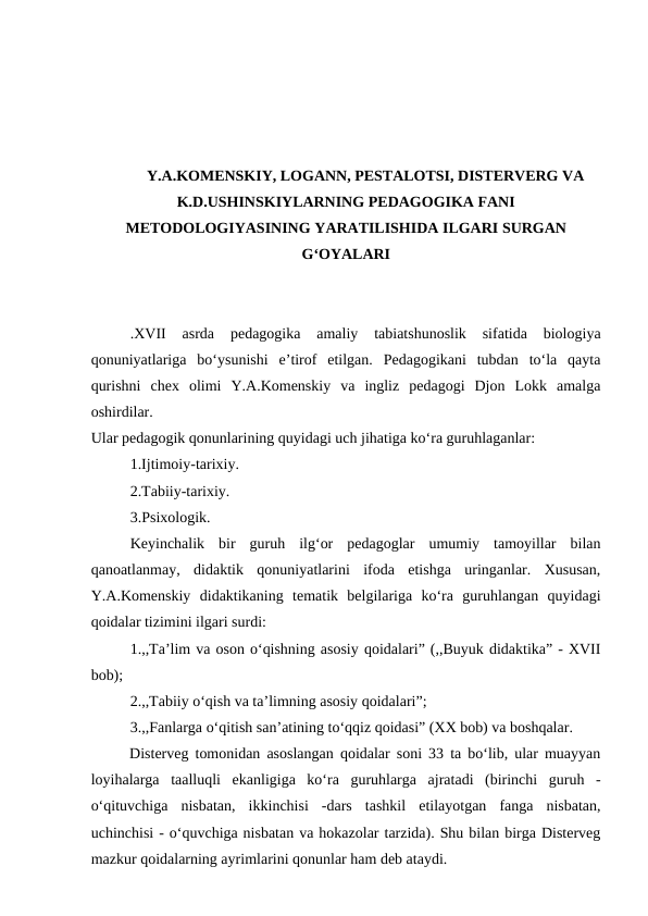 Y.A.KOMENSKIY, LOGANN, PESTALOTSI, DISTERVERG VA
K.D.USHINSKIYLARNING PEDAGOGIKA FANI
METODOLOGIYASINING YARATILISHIDA ILGARI SURGAN
G‘OYALARI
.XVII  asrda  pedagogika  amaliy  tabiatshunoslik  sifatida  biologiya
qonuniyatlariga  bo‘ysunishi  e’tirof  etilgan.  Pedagogikani  tubdan  to‘la  qayta
qurishni  chex  olimi  Y.A.Komenskiy  va  ingliz  pedagogi  Djon  Lokk  amalga
oshirdilar. 
Ular pedagogik qonunlarining quyidagi uch jihatiga ko‘ra guruhlaganlar:
1.Ijtimoiy-tarixiy.
2.Tabiiy-tarixiy.
3.Psixologik. 
Keyinchalik  bir  guruh  ilg‘or  pedagoglar  umumiy  tamoyillar  bilan
qanoatlanmay,  didaktik  qonuniyatlarini  ifoda  etishga  uringanlar.  Xususan,
Y.A.Komenskiy  didaktikaning  tematik  belgilariga  ko‘ra  guruhlangan  quyidagi
qoidalar tizimini ilgari surdi:
1.,,Ta’lim va oson o‘qishning asosiy qoidalari” (,,Buyuk didaktika” - XVII
bob);
2.,,Tabiiy o‘qish va ta’limning asosiy qoidalari”;
3.,,Fanlarga o‘qitish san’atining to‘qqiz qoidasi” (XX bob) va boshqalar. 
Disterveg tomonidan asoslangan qoidalar soni 33 ta bo‘lib, ular muayyan
loyihalarga  taalluqli  ekanligiga  ko‘ra  guruhlarga  ajratadi  (birinchi  guruh  -
o‘qituvchiga  nisbatan,  ikkinchisi  -dars  tashkil  etilayotgan  fanga  nisbatan,
uchinchisi - o‘quvchiga nisbatan va hokazolar tarzida). Shu bilan birga Disterveg
mazkur qoidalarning ayrimlarini qonunlar ham deb ataydi.
