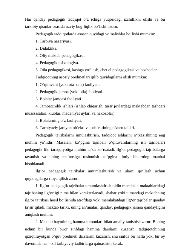 Har qanday pedagogik tadqiqot o‘z ichiga yuqoridagi izchillikni olishi  va bu
tarkibiy qismlar orasida uzviy bog‘liqlik bo‘lishi lozim.
Pedagogik tadqiqotlarda asosan quyidagi yo‘nalishlar bo‘lishi mumkin:
1. Tarbiya nazariyasi.
2. Didaktika.
3. Oliy maktab pedagogikasi.
4. Pedagogik psixologiya.
5. Oila pedagogikasi, kasbga yo‘llash, chet el pedagogikasi va boshqalar.
Tadqiqotning asosiy predmetlari qilib quyidagilarni olish mumkin:
1. O‘qituvchi (yoki ota- ona) faoliyati.
2. Pedagogik jamoa (yoki oila) faoliyati.
3. Bolalar jamoasi faoliyati.
4. Jamoatchilik ishlari (ishlab chiqarish, turar joylardagi maktabdan tashqari
muassasalari, klublar, madaniyat uylari va hakozolar).
5. Bolalarning o‘z faoliyati.
6. Tarbiyaviy jarayon ob`ekti va sub`ektining o‘zaro ta’siri.
Pedagogik tajribalarni umulashtirish, tadqiqot ishlarini o‘tkazishning eng
muhim  yo‘lidir.  Masalan,  ko‘pgina  tajribali  o‘qituvchilarning  ish  tajribalari
pedagogik fikr taraqqiyotiga muhim ta’sir ko‘rsatadi. Ilg‘or pedagogik tajribalarga
tayanish  va  uning  ma’nosiga  tushunish  ko‘pgina  ilmiy  ishlarning  manbai
hisoblanadi. 
Ilg‘or  pedagogik  tajribalar  umumlashtirish  va  ularni  qo‘llash  uchun
quyidagilarga rioya qilish zarur:
1. Ilg‘or pedagogik tajribalar umumlashtirish oldin mamlakat maktablaridagi
tajribaning ilg‘orligi nima bilan xarakterlanadi, shahar yoki tumandagi maktabning
ilg‘or tajribasi hosil bo‘lishida atrofdagi yoki mamlakatdagi ilg‘or tajribalar qanday
ta’sir qiladi, maktab tarixi, uning an’analari qanday, pedagogik jamoa qandayligini
aniqlash muhim.
2. Maktab hayotining hamma tomonlari bilan amaliy tanishish zarur. Buning
uchun  bir  kunda  biror  sinfdagi  hamma  darslarni  kuzatish,  tadqiqotchining
qiziqtirayotgan o‘quv predmeti darslarini kuzatish, shu sinfda bir hafta yoki bir oy
davomida har - xil tarbiyaviy tadbirlarga qatnashish kerak.
