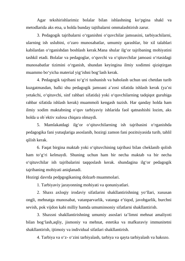 Agar  tekshirishlarimiz  bolalar  bilan  ishlashning  ko‘pgina  shakl  va
metodlarida aks etsa, u holda bunday tajtibalarni ommalashtirish zarur.
3. Pedagogik tajribalarni o‘rganishni o‘quvchilar jamoasini, tarbiyachilarni,
ularning ish uslubini, o‘zaro munosabatlar, umumiy qarashlar, bir xil talablari
kabilardan o‘rganishdan boshlash kerak.Mana shular ilg‘or tajribaning mohiyatini
tashkil etadi. Bolalar va pedagoglar, o‘quvchi va o‘qituvchilar jamoasi o‘rtasidagi
munosabatlar  tizimini  o‘rganish,  shundan  keyingina  ilmiy xodimni  qiziqtirgan
muammo bo‘yicha material yig‘ishni bog‘lash kerak.
4. Pedagogik tajribani to‘g‘ri tushunish va baholash uchun uni chetdan turib
kuzgatmasdan, balki shu pedagogik jamoani a’zosi sifatida ishlash kerak (ya’ni
yetakchi, o‘qituvchi, sinf rahbari sifatida) yoki o‘quvchilarning tadqiqot guruhiga
rahbar sifatida ishlash kerak) muammoli kengash tuzish. Har qanday holda ham
ilmiy xodim maktabning o‘quv tarbiyaviy ishlarida faol qatnashishi lozim, aks
holda u ob`ektiv xulosa chiqara olmaydi.
5.  Mamlakatdagi  ilg‘or  o‘qituvchilarning  ish  tajribasini  o‘rganishda
pedagogika fani yutuqlariga asoslanib, hozirgi zamon fani pozitsiyasida turib, tahlil
qilish kerak.
6. Faqat birgina maktab yoki o‘qituvchining tajribasi bilan cheklanib qolish
ham  to‘g‘ri  kelmaydi.  Shuning  uchun  ham  bir  necha  maktab  va  bir  necha
o‘qituvchilar  ish  tajribalarini  taqqoslash  kerak.  shundagina  ilg‘or  pedagogik
tajribaning mohiyati aniqlanadi.
Hozirgi davrda pedpgogikaning dolzarb muammolari.
1. Tarbiyaviy jarayonning mohiyati va qonuniyatlari.
2.  Shaxs  axloqiy  irodaviy  sifatlarini  shakllantirishning  yo‘llari,  xususan
ongli, mehnatga munosabat, vatanparvarlik, vatanga e’tiqod, javobgarlik, burchni
sevish, pok vijdon kabi milliy hamda umuminsoniy sifatlarni shakllantirish.
3. Shaxsni shakllantirishning umumiy asoslari ta’limni mehnat amaliyoti
bilan bog‘lash,aqliy, jismoniy va mehnat, estetika  va mafkuraviy immunitetni
shakllantirish, ijtimoiy va individual sifatlari shakllantirish.
4. Tarbiya va o‘z- o‘zini tarbiyalash, tarbiya va qayta tarbiyalash va hakozo.
