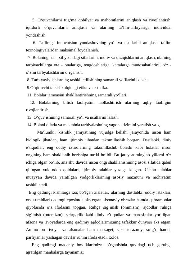    5. O‘quvchilarni tug‘ma qobilyat va mahoratlarini aniqlash va rivojlantirsh,
iqtidorli  o‘quvchilarni  aniqlash  va  ularning  ta’lim-tarbiyasiga  individual
yondashish. 
   6. Ta’limga innovatsion yondashuvning yo‘l va usullarini  aniqlash, ta’lim
texnologiyalaridan maksimal foydalanish.
  7. Bolaning har - xil yoshdagi sifatlarini, motiv va qiziqishlarini aniqlash, ularning
tarbiyachilarga ota - onalariga, tengdoshlariga, kattalarga munosabatlarini, o‘z -
o‘zini tarbyalashlarini o‘rganish.
 8. Tarbiyaviy ishlarning tashkil etilishining samarali yo‘llarini izlash.
 9.O‘qituvchi ta’siri xulqidagi etika va estetika.
 11. Bolalar jamoasini shakllantirishning samarali yo‘llari.
 12.  Bolalarning  bilish  faoliyatini  faollashtirish  ularning  aqliy  faolligini
rivojlantirish.
 13. O‘quv ishining samarali yo‘l va usullarini izlash.
 14. Bolani oilada va maktabda tarbiyalashning yagona tizimini yaratish va ҳ.
Ma’lumki,  kishilik  jamiyatining  vujudga  kelishi  jarayonida  inson  ham
biologik jihatdan, ham ijtimoiy jihatdan takomillashib borgan. Dastlabki, diniy
e’tiqodlar,  eng  oddiy  ixtirolarning  takomillashib  borishi  kabi  holatlar  inson
ongining ham shakllanib borishiga turtki bo’ldi. Bu jarayon minglab yillarni o’z
ichiga olgan bo’lib, ana shu davrda inson ongi shakllanishining asosi sifatida qabul
qilingan  xulq-odob  qoidalari,  ijtimoiy  talablar  yuzaga  kelgan.  Ushbu  talablar
muayyan  davrda  yaratilgan  yodgorliklarining  asosiy  mazmuni  va  mohiyatini
tashkil etadi. 
  Eng qadimgi kishilarga xos bo’lgan xislatlar, ularning dastlabki, oddiy istaklari,
orzu-umidlari qadimgi eposlarda aks etgan afsonaviy obrazlar hamda qahramonlar
qiyofasida  o’z  ifodasini  topgan.  Ruhga  sig’inish  (onimizm),  ajdodlar  ruhiga
sig’inish (totemizm), sehrgarlik kabi diniy e’tiqodlar va marosimlar yoritilgan
afsona va rivoyatlarda eng qadimiy ajdodlarimizning tafakkur dunyosi aks etgan.
Ammo  bu  rivoyat  va  afsonalar  ham  massaget,  sak,  xorazmiy,  so’g’d  hamda
parfiyanlar yashagan davrlar ruhini ifoda etadi, xolos.
  Eng  qadimgi  madaniy  boyliklarimizni  o’rganishda  quyidagi  uch  guruhga
ajratilgan manbalarga tayanamiz:
